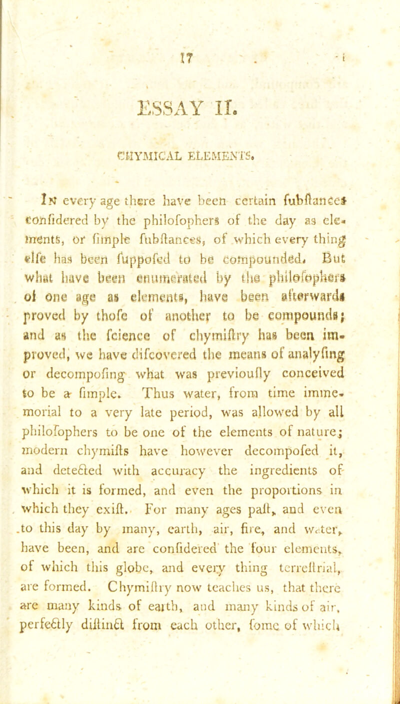 IT ESSAY II. CIIYMICAL ELEMENTS. In every age there have been certain fubfianCef confidered by the philofophers of the day as ele- ments, or fitriple fubftanees, of which every thing elfe has been fuppofcd to be compounded. But what have been enumerated by tire pbilofopherft of one age as elements, have been afterward* proved by thofe of another to be compounds; and as the fcienee of ehymiftry has been im- proved, we have difcovered the means of analyfmg or decompofing what was previoufiy conceived to be a■ Pimple. Thus water, from time imme- morial to a very late period, was allowed by all philofophers to be one of the elements of nature; modern chymiffs have however decompofed it, and detefted with accuracy the ingredients of which it is formed, and even the proportions in which they exift. For many ages pail, and even .to this day by many, earth, air, fire, and water*,, have been, and are confidered the four elements, of which this globe, and every thing terrellrial, are formed. Chymifhy now teaches us, that there are many kinds of eaith, and many kinds of air, perfectly diftinFt from each other, fomc of which