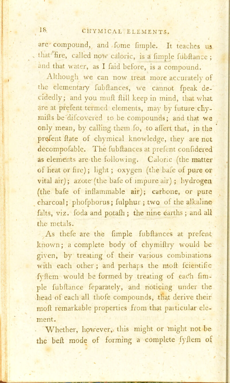 is CHYMICAL ELEMENTS. arc compound, and feme fimple. It teaches us > that fire, called now caloric, is a fimple fubftance ; and that water, as I faid before, is a compound. Although we can now treat more accurately of the elementary fubftances, we cannot fpeak de- cidedly; and you muft Hill keep in mind, that what are at prefent termed elements, may by future chy- mifls be difeovered to be compounds; and that we only mean, by calling them fo, to aflert that, in the prefent fiate ol chymical knowledge, they are not decompofable. The fubftances at prefent confidered as elements are the following. Caloric (the matter of heat or fire); light; oxygen (the bafe of pure or vital air); azote'(the bafe of impure air) ; hydrogen (the bafe of inflammable air); carbone, or pure charcoal; phofphorus; fulphur ; two of the alkaline falts, viz. foda and potafh ; the nine earths; and all the metals. As thefe are the fimple fubftances at prefent known; a complete body of chymiftry would be given, by treating of their various combinations with each other ; and perhaps the molt fcientific fyftem would be formed by treating of eac^h fim- ple fubftance feparately, and noticing under the head of each all tliofe compounds, that derive their rnoft remarkable properties from that paiticular ele- ment. Whether, however,- this might or might not be the belt mode of forming a complete fyftem of /