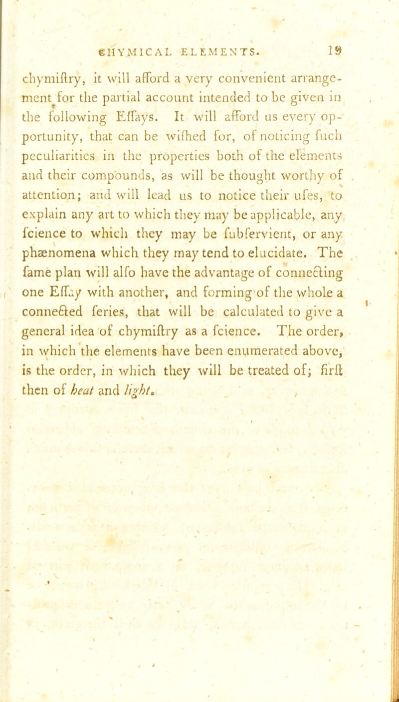 chymiftry, it will afford a very convenient arrange- ment for the partial account intended to be given in the following Effays. It will afford us every op- portunity, that can be wifhed for, of noticing fuch peculiarities in the properties both of the elements and their compounds, as will be thought worthy of attention; and will lead us to notice their ufes, to explain any art to which they may be applicable, any fcience to which they may be fubfervient, or any phaenomena which they may tend to elucidate. The fame plan will alfo have the advantage of conne&ing one Effuy with another, and forming'of the whole a conne&ed feries, that will be calculated to give a general idea of chymiftry as a fcience. The order, in which the elements have been enumerated above, is the order, in which they will be treated of; firft then of beat and light*