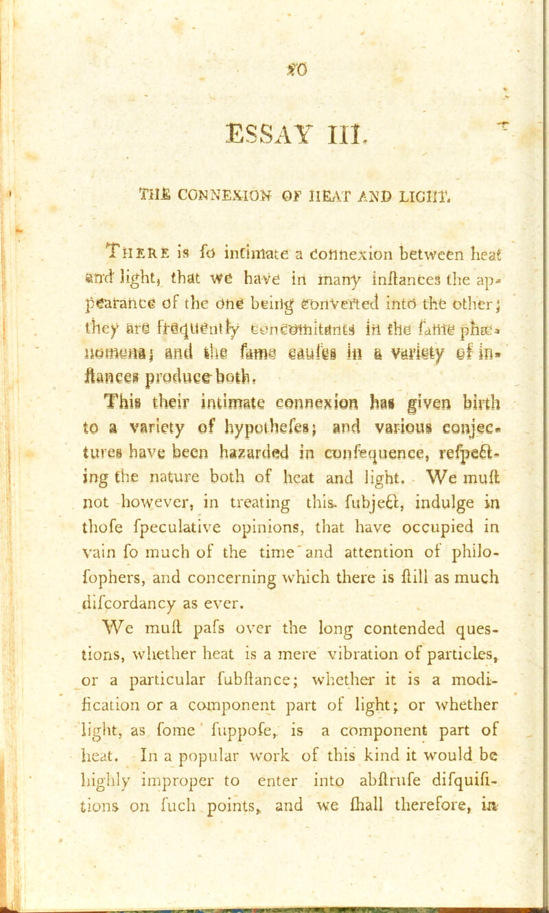 so ESSAY III. TilJE CONNEXION OF HEAT AND LIGHT. There is fo intimate a dotihexion between heat and light, that we have in many indances the ap- pearance of the one beiilg converted into the other; they ate frequently concomitants iu the fame phic- itemtma ; and the fatna e&uibs in a variety efin» fiances produce both. This their intimate connexion has given birth to a variety of hypothefea; and various conjec- tures have been hazarded in confequence, resett- ing the nature both of heat and light. We mult not however, in treating this, fubjefd, indulge in thofe fpeculative opinions, that have occupied in vain fo much of the time'and attention of philo- fophers, and concerning which there is flill as much difcordancy as ever. We mud pafs over the long contended ques- tions, whether heat is a mere vibration of particles, or a particular fubdance; whether it is a modi- fication or a component part of light; or whether light, as fome fuppofe, is a component part of heat. In a popular work of this kind it would be highly improper to enter into abdrufe difquifi- tions on fuch points, and we fhall therefore, in