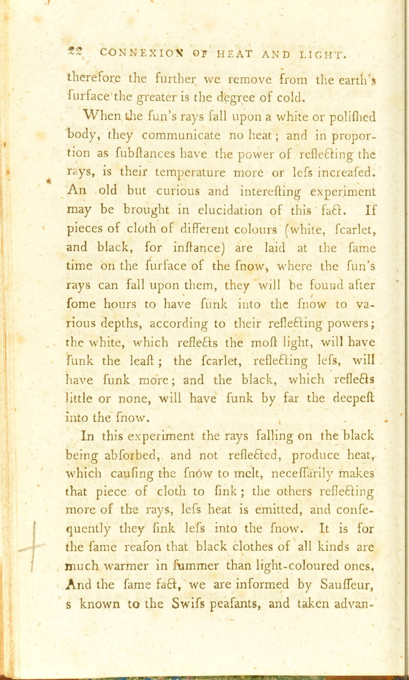 therefore the further we remove from the earth’s furface'the gi’eater is the degree of cold. When the fun’s rays fall upon a white or polilhed body, they communicate no heat; and in propor- tion as fubflances have the power of reflecting the rays, is their temperature more or lefs increafed. An old but curious and interefting experiment may be brought in elucidation of this faft. If pieces of cloth of different colours (white, fcarlet, and black, for inffance) are laid at the fame time on the furface of the fnow, where the fun’s rays can fall upon them, they will be found alter fome hours to have funk into the fnow to va- rious depths, according to their reflefting powers; the white, which reflefts the moff light, will have funk the leaf!; the fcarlet, reflefting lefs, will have funk more; and the black, which reflects little or none, will have funk by far the deepefl into the fnow. , In this experiment the rays falling on the black being abforbed, and not reflefted, produce heat, which caufing the fnow to melt, necefiarily makes that piece of cloth to fink ; the others refleCcing more of the rays, lefs heat is emitted, and confe- quently they fink lefs into the fnow. It is for the fame reafon that black clothes of all kinds are % much warmer in frimmer than light-coloured ones. And the fame fad, we are informed by SaulTeur, s known to the Swifs peafants, and taken advan-