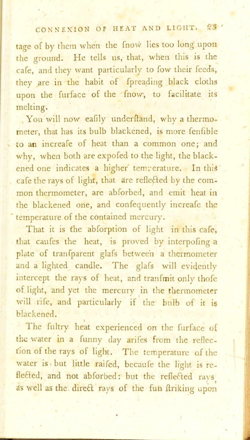 tage of by them when the (now lies too long upon the ground. He tells us,’ that, when this is the cafe, and they want particularly to fow their feeds, they are in the habit of fpreading black cloths upon the furface of the fnow, to facilitate its melting. , You will now eafily underftand, why a thermo- meter, that has its bulb blackened, is more fenfible \ to an increafe of heat than a common one; and why, when both are expofed to the light, the black- ened one indicates a higher' temperature. In this cafe the rays of light, that are reflefled by the com- mon thermometer, are abforbed, and emit heat in the blackened one, and confequently increafe the ' temperature of the contained mercury. That it is the abforption of light in this cafe, that caufes the heat, is proved by interpofing a plate of tranfparent glafs between a thermometer and a lighted candle. The glafs will evidently intercept the rays of heat, and tranfmit only thofe of light, and yet the mercury in the thermometer will rife, and particularly if the bulb of it is blackened. 1 he fultry heat experienced on the furface of the water in a funny day arifes from tire reflec- tion of the rays of light. The temperature of the water is but little raifed, becaufe the light, is re- flefted, and not abforbed: but the reflected ravs as well as the. direft rays of the fun linking upon I