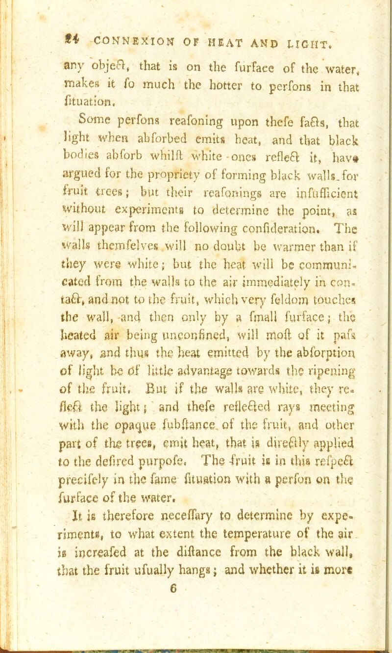 any object, that is on the furfaee of the water, makes it fo much the hotter to pcrfons in that fituation. Some perfons reafoning upon thefe fafts, that light when abforbed emits heat, and that black bodies abforb whilft white-ones rcfle£l it, hav# argued for the propriety of forming black walls, for fruit trees; but their reafonings are infufficient without expcrimenta to determine the point, as will appear from the following confideration. The walls themfelves will no doubt be warmer than if they were white; but the heat will be communi- cated from the walls to the air immediately in con- ta£h, and not to the fruit, which very feldom touches the wall, -and then only by a final 1 furfaee; the heated air being unconfmed, will mod of it pafa away, and thus the heat emitted by the abforption of light be Of little advantage towards the ripening of the fruit, But if the walls are white, they re. fieft the light; and thefe rcfle&ed rays meeting with the opaque fubftance. of the fruit, and other part of the trees, emit heat, that is direftly applied to the defired purpofe, The -fruit is in this refpe£t precifc-ly in the fame fituation with a perfon on the furfaee of the water. It is therefore neceffary to determine by expe- riments, to what extent the temperature of the air is increased at the diftance from the black wall, that the fruit ufually hangs; and whether it is more 6