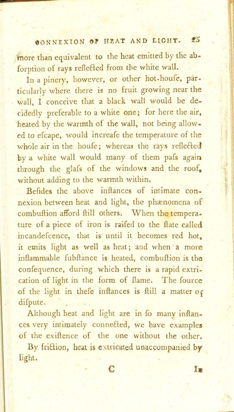 more than equivalent to the heat emitted by the ab- forption of rays refle&ed from the white wall. In a pinery, however, or other hot-houle, par- ticularly where there is no fruit growing near the wall, I conceive that a black wall would be de- cidedly preferable to a white one; for here the air, heated by the warmth of the wall, not being allow- ed to efcape, would increafe the temperature of the whole air in the houfe; whereas the rays reflefled by a white wall would many of them pafs again through the glafs of the windows and the roof, without adding to the warmth within, Befides the above inflances of intimate con- nexion between heat and light, the phaenomena of combuflion afford If ill others. When the tempera- ture of a piece of iron is raifed to the flate called incandefcence, that is until it becomes red hot, it emits light as well as heat; and when a more inflammable fubffance is heated, combuffion is the confequence, during which there is a rapid extri- cation of light in the form of flame. The fource of the light in thefe inflances is flill a matter o£ difpute. ' . Although heat and light are in fo many inflan- ces very intimately conne6led, we have examples of the exiflence of the one without the other. By friflion, heat is extricated unaccompanied by light. C la
