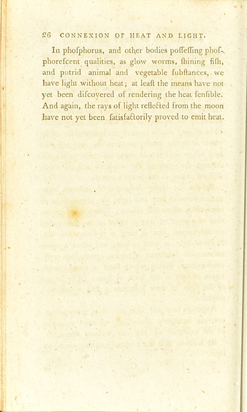 f In phofphorus, and other bodies pofTefling phof^. phorefcent qualities, as glow -worms, fhining fifh, and putrid animal and vegetable fubftances, we have light without heat; at lead the means have not yet been difcovered of rendering the heat fenfible. And again, the rays of light refle&ed from the moon have not yet been fatisfaftorily proved to emit heat.