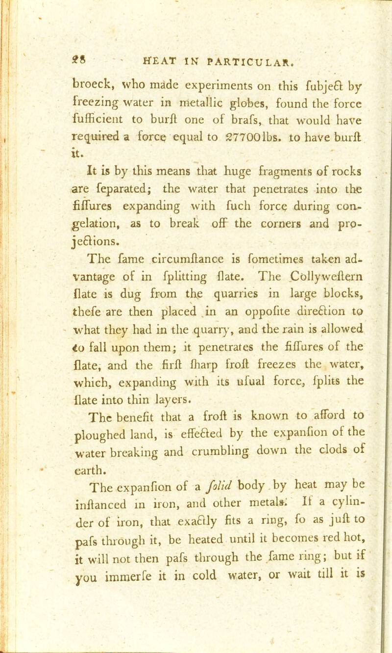 broeck, who made experiments on this fubjeft by freezing water in metallic globes, found the force fufficient to bur ft one of brafs, that would have required a force equal to 27700lbs. to have burft it. It is by this means that huge fragments of rocks are feparated; the water that penetrates into the fiflures expanding with fuch force during con- gelation, as to break off the corners and pro- jections. The fame circumftance is fometimes taken ad- vantage of in fplitting flate. The Collyweftern {late is dug from the quarries in large blocks, thefe are then placed in an oppofite direction to what they had in the quarry, and the rain is allowed 4o fall upon them; it penetrates the fiflures of the flate, and the firft fharp froft freezes the water, which, expanding with its ulual force, fplits the flate into thin layers. The benefit that a froft is known to afford to ploughed land, is effe&ed by the expanfion of the water breaking and crumbling down the clods of earth. The expanfion of a /olid body , by heat may be inftanced in iron, and other metals. It a cylin- der of iron, that exaftly fits a ring, fo as juft to pafs through it, be heated until it becomes red hot, it will not then pafs through the fame ring; but if you immerfe it in cold w’ater, or wait till it is