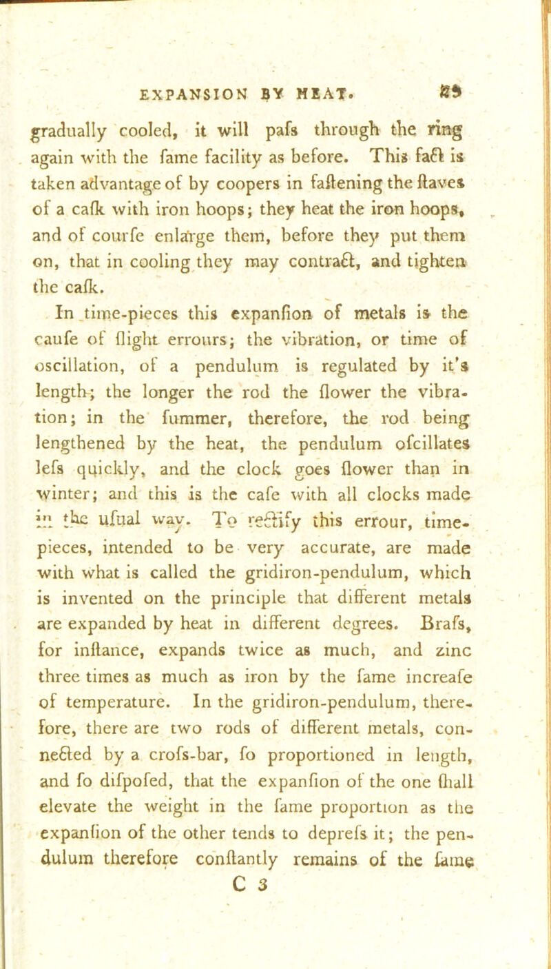 »>-. - - gradually cooled, it will pafs through the ring again with the fame facility as before. This fa# is taken advantage of by coopers in fattening the ftaves of a cafk with iron hoops; they heat the iron hoops, and of courfe enlarge them, before they put them on, that in cooling they may contra#, and tighten the cafk. In time-pieces this expanfion of metals is the caufe of flight errours; the vibration, or time of oscillation, of a pendulum is regulated by it’s length-; the longer the rod the flower the vibra- tion; in the fummer, therefore, the rod being lengthened by the heat, the pendulum ofcillates lefs quickly, and the clock goes flower than in winter; and this is the cafe with all clocks made I” the ufual wav. To reftify this errour, time- pieces, intended to be very accurate, are made with what is called the gridiron-pendulum, which is invented on the principle that different metals are expanded by heat in different degrees. Brafs, for inftance, expands twice as much, and zinc three times as much as iron by the fame increafe of temperature. In the gridiron-pendulum, there- fore, there are two rods of different metals, con- ne£ted by a crofs-bar, fo proportioned in length, and fo difpofed, that the expanfion of the one (hall elevate the weight in the fame proportion as the expanfion of the other tends to deprefs it; the pen- dulum therefore conftantly remains of the fame