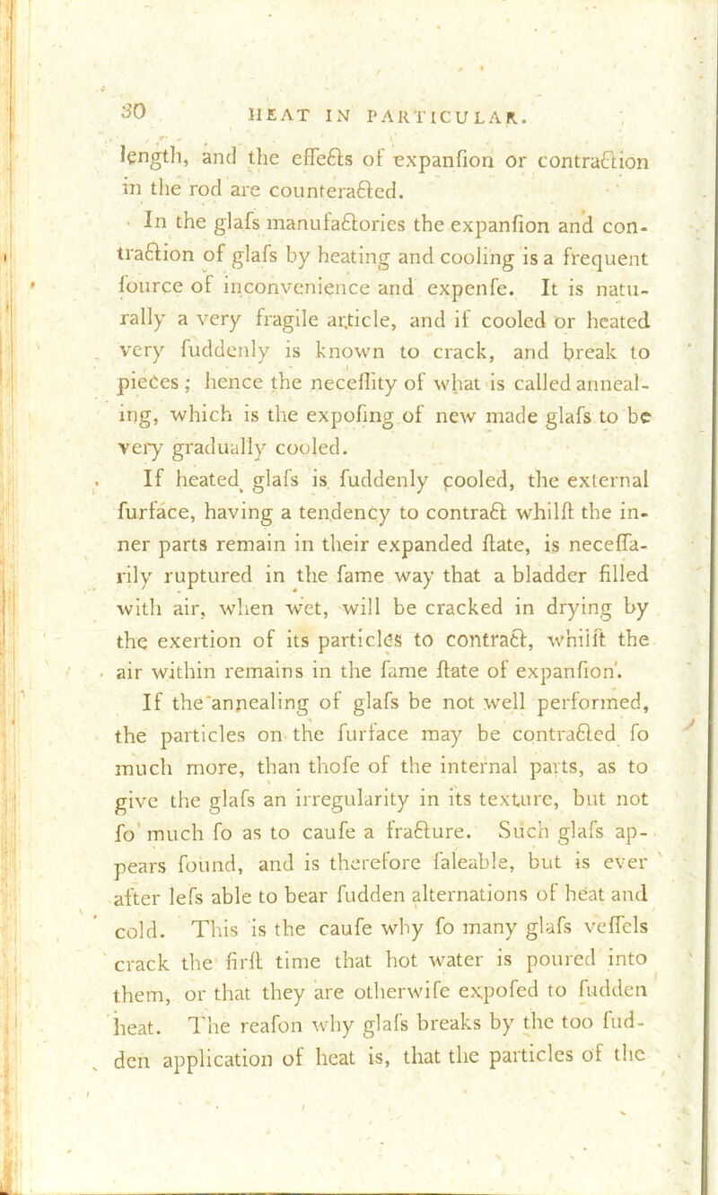 so length, and the effeCIs of expanfion or contraction in the rod are counteracted. In the glafs manufactories the expanfion and con- traction of glafs by heating and cooling is a frequent lource of inconvenience and expenfe. It is natu- rally a very fragile ar.ticle, and if cooled or heated very fuddenly is known to crack, and break to i pieces ; hence the neceflity of what is called anneal- ing, which is the expofing of new made glafs to be very gradually cooled. If hcated> glafs is fuddenly cooled, the external furface, having a tendency to contraCl whilft the in- ner parts remain in their expanded ftate, is neceffa- rily ruptured in the fame way that a bladder filled with air, when wet, will be cracked in drying by the exertion of its particles to contract, w'niift the • air within remains in the fame ftate of expanfion'. If the annealing of glafs be not well performed, the particles on the furlace may be contracted fo much more, than thofe of the internal parts, as to give the glafs an irregularity in its texture, but not fo'much fo as to caufe a fraCture. Such glafs ap- pears found, and is therefore faleable, but is ever after lefs able to bear fudden alternations of heat and cold. This is the caufe why fo many glafs veffels crack the firft time that hot water is poured into them, or that they are otherwife expofed to fudden heat. The reafon why glafs breaks by the too fud- den application of heat is, that the particles of the