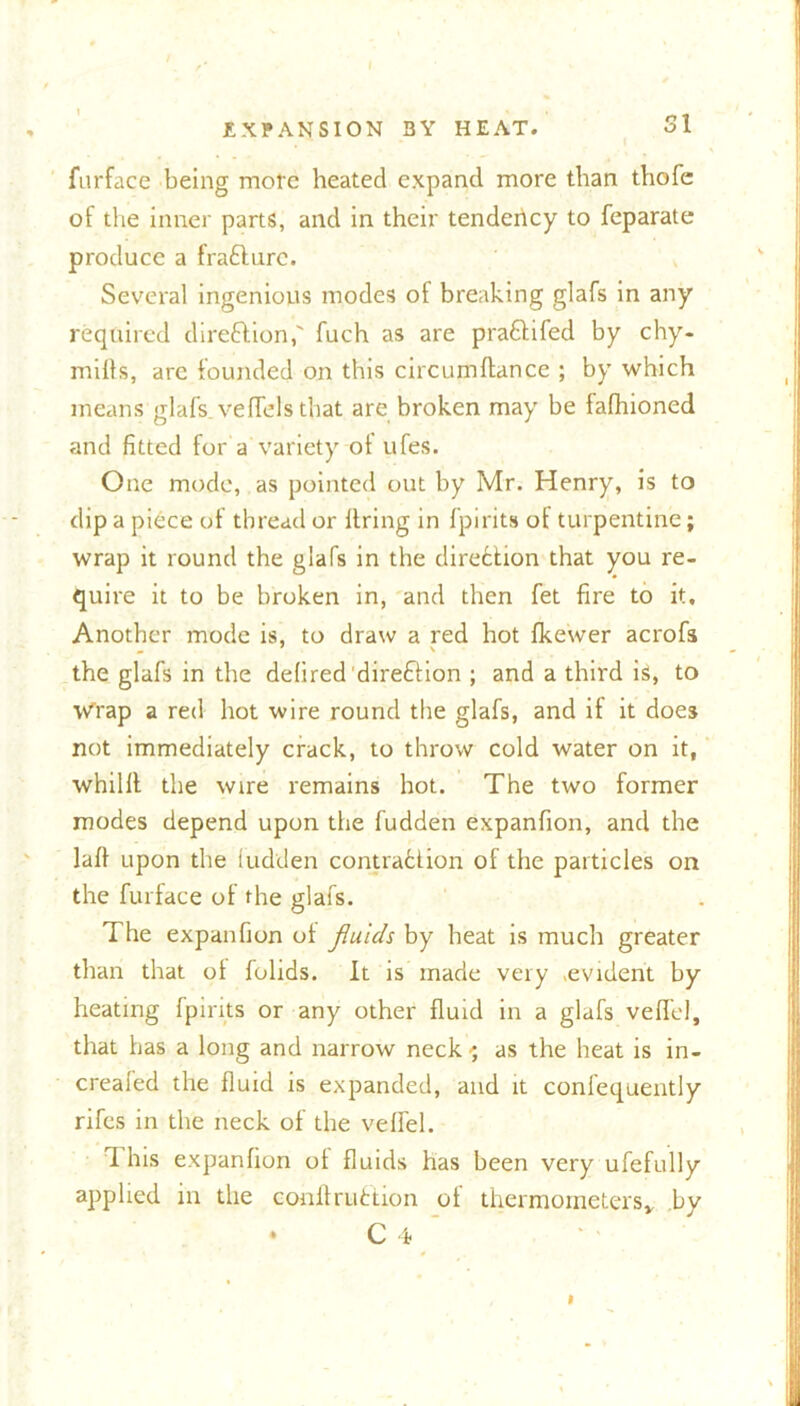 furface being more heated expand more than thofe of the inner parts, and in their tendency to feparate produce a frafilurc. Several ingenious modes of breaking glafs in any required direftion,' fuch as are pra&ifed by chy- mifls, are founded on this circumftance ; by which means glafs vedels that are broken may be fafhioned and fitted for a variety of ufes. One mode, as pointed out by Mr. Henry, is to dip a piece of thread or firing in fpirits of turpentine; wrap it round the glafs in the direction that you re- quire it to be broken in, and then fet fire to it. Another mode is, to draw a red hot fkewer acrofs the glafs in the defired direflion ; and a third is, to Wrap a red hot wire round the glafs, and it it does not immediately crack, to throw cold water on it, whilll the wire remains hot. The two former modes depend upon the fudden expanfion, and the lafi upon the fudden contraction of the particles on the furface of the glafs. The expanfion of fluids by heat is much greater than that of fulids. It is made very .evident by heating fpirits or any other fluid in a glafs veffel, that has a long and narrow neck ; as the heat is in- creafed the fluid is expanded, and it confequently rifes in the neck of the veffel. 1 his expanfion of fluids has been very ufefully applied in the conftruttion of thermometers* by