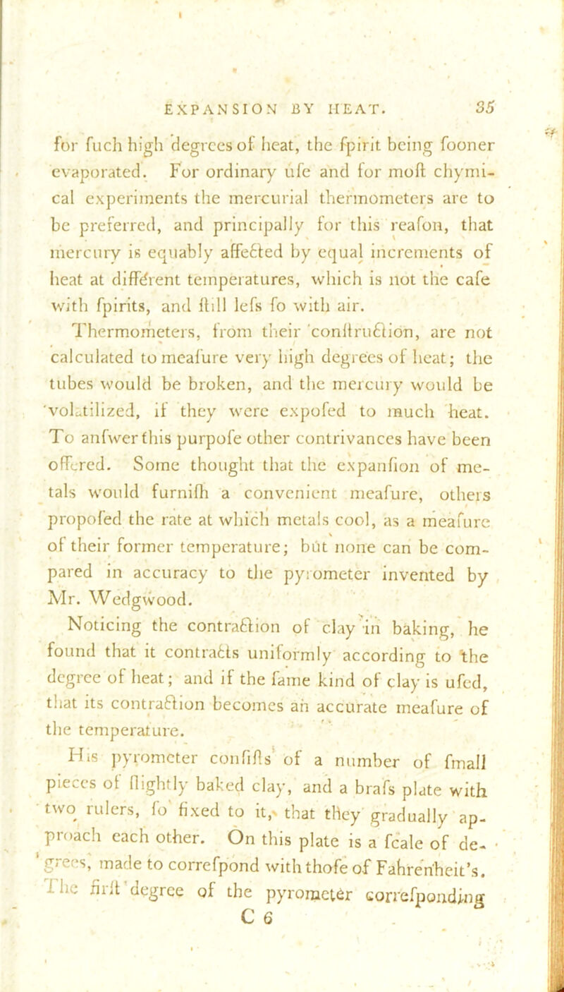 for fuch high degrees of heat, the fpirit being fooner evaporated. For ordinary ufe and tor moft chymi- cal experiments the mercurial thermometers are to be preferred, and principally for this reafon, that mercury is equably affected by equal increments of heat at different temperatures, which is not the cafe with fpirits, and ftill lefs fo with air. Thermometers, from their conllruition, are not calculated to meafure very high degrees of heat; the tubes would be broken, and the mercury would be 'volatilized, if they were expofed to much heat. To anfwerfhis purpofe other contrivances have been offered. Some thought that the expanfion of me- tals would furnifh a convenient meafure, others ...» '  propofed the rate at which metals cool, as a meafure of their former temperature; but none can be com- pared in accuracy to the pyrometer invented by Mr. Wedgwood. Noticing the contraction of clay m baking, he found that it contrails uniformly according to ’the degree of heat; and if the fame kind of clay is ufed, that its contraction becomes ah accurate meafure of the temperature. His pyrometer confifls’ of a number of fmall pieces of (lightly baked clay, and a brafs plate with two rulers, fo' fixed to it,> that they gradually ap- _ preach each other. On this plate is a fcale of de- • 1 grees,' made to correfpond withthofe of Fahrenheit’s. ■! he fir ft degree of the pyrometer correfpcmding ■ 'i