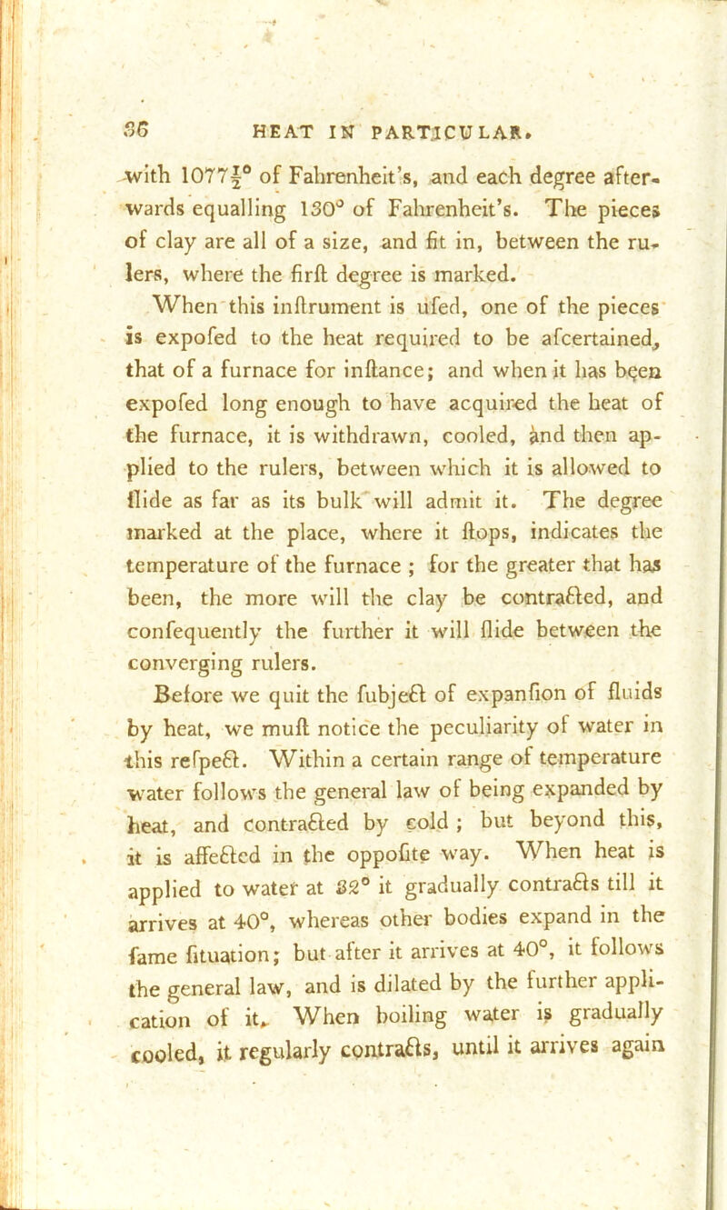 -with 1077|° of Fahrenheit's, and each degree after- wards equalling 130° of Fahrenheit’s. The pieces of clay are all of a size, and fit in, between the ru- lers, where the firft degree is marked. When this inflrument is ufed, one of the pieces is expofed to the heat required to be afcertained^ that of a furnace for inflance; and when it has bqen expofed long enough to have acquired the heat of the furnace, it is withdrawn, cooled, and then ap- plied to the rulers, between which it is allowed to Hide as far as its bulk will admit it. The degree marked at the place, where it flops, indicates the temperature of the furnace ; for the greater that has been, the more will the clay be contra&ed, and confequently the further it will Aide between the converging rulers. Before we quit the fubjeft of expanfion of fluids by heat, we mull notice the peculiarity ot water in this refpeft. Within a certain range ot temperature water follows the general law of being expanded by heat, and contra£fed by eold ; but beyond this, it is affeblcd in the oppoflte way. When heat is applied to water at 32° it gradually contrafts till it arrives at 40°, whereas other bodies expand in the fame fituation; but after it arrives at 40°, it follows the general law, and is dilated by the further appli- cation of it*. When boiling water is gradually cooled, it regularly contra&s, until it arrives again