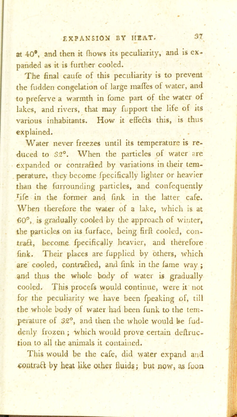 at 40®, and then it (hows its peculiarity, and is ex- panded as it is further cooled. The final caufe of this peculiarity is to prevent the fudden congelation of large malfes ot water, and to preferve a warmth in fome part of the water of lakes, and rivers, that may fupport the life of its f various inhabitants. How it effects this, is thus explained. Water never freezes until its temperature is re- duced to S2°. When the particles of water are expanded or contradled by variations in their tem- perature, they become fpccifically lighter or heavier than the furrounding particles, and confequently rife in the former and fink in the latter cafe. When therefore the water of a lake, which is at 60°, is gradually cooled by the approach of winter, the particles on its furfacc, being firfl cooled, con- tra£f, become fpecifically heavier, and therefore fink. Their places are fupplied by others, which are cooled, contracted, and fink in the fame way ; and thus the whole body of water is gradually cooled. This procefs would continue, were it not for the peculiarity we have been fpeaking of, till the whole body of water had been funk to the tem- perature of 32°, and then the whole would be fud- denly frozen ; which would prove certain deflruc- tion to all the animals it contained. This would be the cafe, did water expand and contrail by heat like other fluids; but now, as foon