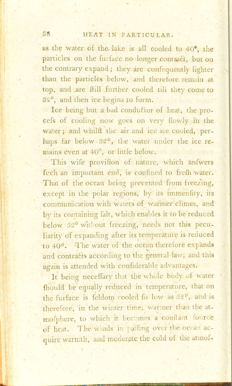 as the water of the- lake is all cooled to 40°, the particles on the furface no longer contitaft, but on the contrary expand ; they are confequently lighter than the particles below, and therefore remain at top, and .are dill further cooled till they come to 32°, and then ice begins to form. Ice being but a bad conductor of heat, the pro- cefs ot cooling now goes on very flowly in the water; and whilft the air and ice are cooled, per- haps far below 32% the water under the ice re- mains even at 40°, or little below. This wife provifion of nature, which anfwers ft’ch an important end, is- confined to frelh water. That of the ocean being prevented from freezing, except in the polar regions, by its immenfity, its communication with waters of warmer climes, and by its containing fait, which enables it to be reduced below 32° without freezing, needs not this pecu- liarity of expanding after its temperature is reduced to 40°. The water of the ocean therefore expands and contrafts according to the general law, and this again is attended with confiderable advantages. It being neceffary that the whole body ot water fhould be equally reduced in temperature, that on the furface is feldom cooled fo low as 32°, and is therefore, in the winter time, wanner than the at- mofphere, to which it becomes a con 11 ant fource of heat. The winds in palling over the oc< an ac- quire warmth, and moderate the cold of the atmof-