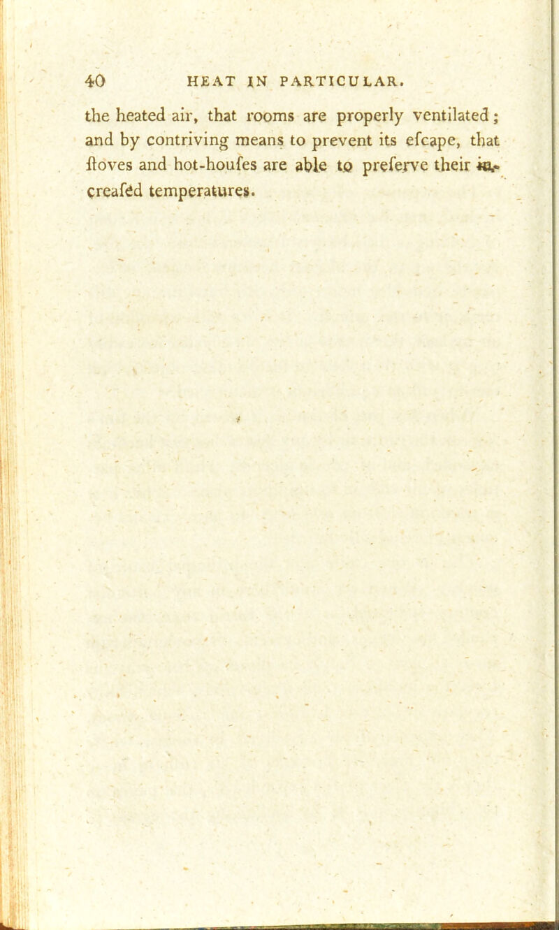 the heated air, that rooms are properly ventilated; and by contriving means to prevent its efcape, that ftoves and hot-houfes are able to preferve their «,• created temperatures.
