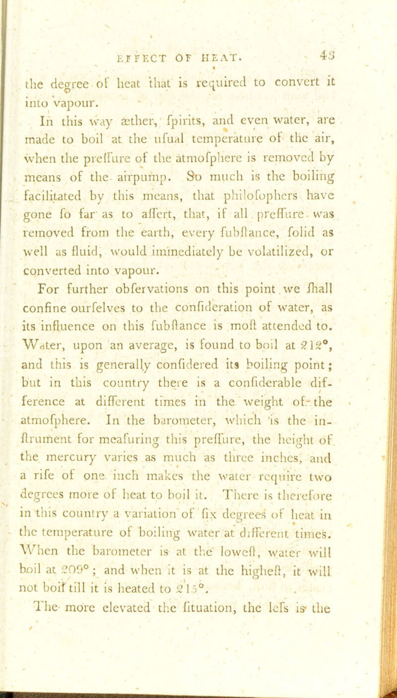 the decree ot heat that is required to convert it into vapour. In this way aether, fpirits, and even water, are made to boil at the ufual temperature ot the air, when the prefSure of the atmofphere is removed by means of the airpump. So much is the boiling facilitated by this means, that philosophers have gone fo far as to affert, that, if all preflure was removed from the earth, every fubflance, Solid as well as fluid, would immediately be volatilized, or converted into vapour. For further observations on this point we Shall confine ourSelves to the consideration of water, as its influence on this fubflance is moft attended to. Water, upon an average, is found to boil at 212°, and this is generally confulered its boiling point; but in this country there is a considerable dif- ference at different times in the weight of-the atmofphere. In the barometer, which 'is the in- strument for meafuring this preffure, the height of the mercury varies as much as three inches, and a rife ot one inch makes the water require two degrees more of heat to boil it. There is therefore in this country a variation of fix degrees of heat in the temperature ot boiling water at different times. When the barometer is at the lowed, water will boil at 209° ; and when it is at the higheft, it will not boif till it is heated to 21.5°. The’ more elevated the Situation, the lefs is< the /