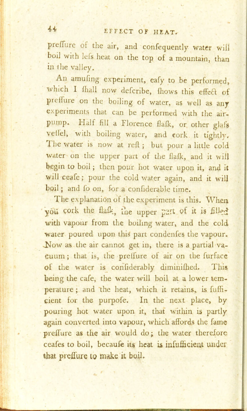 EFFECT OF HEAT. preflare of the air, and consequently water will boil with Ids heat on the top ol a mountain, than in tlie valley. An amufing experiment, eafy to be performed, which I Shall now defcribe, Shows this effcft of p re flu re on the boiling of water, as well as any experiments that can be performed with the air- pump. Half fill a Florence flafk, or other glafs vellel, with boiling water, and cork it tightly. The water is now at reft ; but pour a little cold water on the upper part of the flafk, and it will begin to boil; then pour hot water upon it, and it will ceafe; pour the cold water again, and it will boil; and lb on, for a confiderable time. The explanation of the experiment is this. When you Cork the flafhj ‘Llie upper purt of. it is fill^ff with vapour from the boiling water, and the cold water poured upon this part condenfes the vapour. TJow as the air cannot get in, there is a partial va- cuum ; that is, the prelfure of air on the furface of the water is confiderably diminifhed. This being the cafe, the water will boil at a lower tem- perature ; and 'the heat, which it retains, is Suffi- cient for the purpofe. In the next place, by pouring hot water upon it, that within is partly again converted into vapour, which affords the fame preffure as the air would do; the water therefore ceafes to boil, becaufe its heat is infufficieat under that preffure to make it boil.