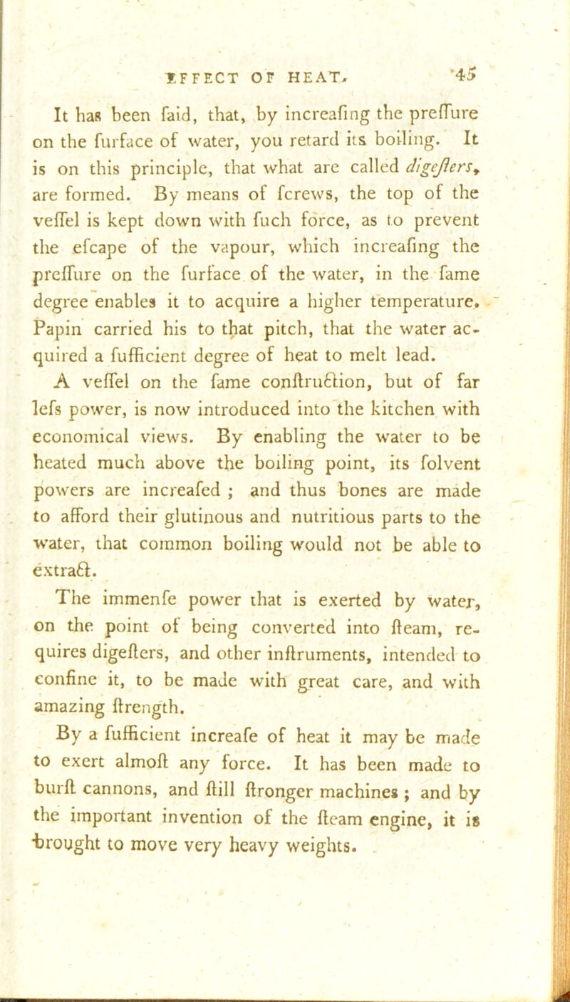 It has been faid, that, by increafmg tbe prefTure on the furface of water, you retard its boding. It is on this principle, that what are called digeJ1erst are formed. By means of fcrews, the top of the veffel is kept down with fuch force, as to prevent the efcape of the vapour, which increafmg the prefTure on the furface of the water, in the fame degree enables it to acquire a higher temperature. Papin carried his to that pitch, that the water ac- quired a fufficient degree of heat to melt lead. A veflel on the fame conftru&ion, but of far lefs power, is now introduced into the kitchen with economical views. By enabling the water to be heated much above the boiling point, its folvent powers are increafed ; and thus bones are made to afford their glutinous and nutritious parts to the water, that common boiling would not be able to extraft. The immenfe power that is exerted by water, on the point ot being converted into fleam, re- quires digeflers, and other inftruments, intended to confine it, to be made with great care, and with amazing ftrength. By a fufficient increafe of heat it may be made to exert almoft any force. It has been made to burft cannons, and ftill ftronger machines ; and by the important invention of the fleam engine, it is •brought to move very heavy weights.