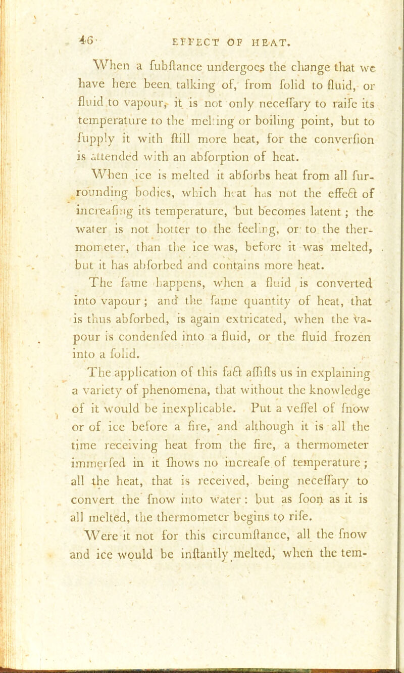 When a fubflance undergoes the change that we have here been talking of, from folid to fluid, or fluid to vapour, it is not only neceffary to raife its temperature to the meking or boiling point, but to fupply it with ftill more heat, for the converflon is attended with an abforption of heat. When ice is melted it abforbs heat from all fur- rounding bodies, which heat has not the effeft of increafing it's temperature, but becomes latent; the water is not hotter to the feel ng, or to the ther- mometer, than the ice was, before it was melted, but it has abforbed and contains more heat. The fame happens, when a fluid is converted into vapour ; and' the fame quantity of heat, that is thus abforbed, is again extricated, when the Va- pour is condenfed into a fluid, or the fluid frozen into a folid. The application of this fa£f aflifls us in explaining a variety of phenomena, that without the knowledge of it would be inexplicable. Put a vcflel of fnow or of ice before a fire, and although it is all the time receiving heat from the fire, a thermometer immerfed in it fhows no increafe of temperature ; all the heat, that is received, being neceffary to convert the fnow into water: but as foon as it is all melted, the thermometer begins to rife. Were it not for this circumllance, all the fnow and ice would be inftantly melted, when the tem-