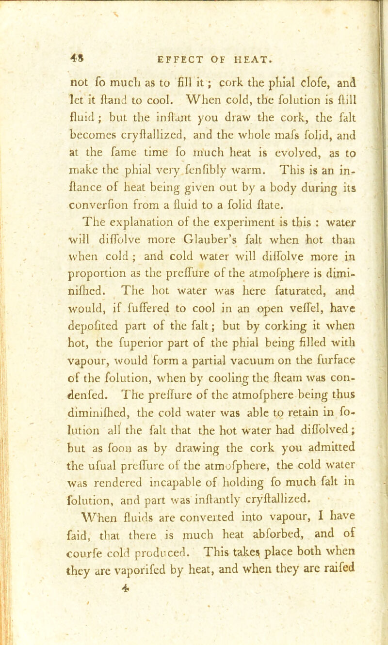 V 45 EFFECT OF HEAT. not fo much as to fill it; cork the phial clofe, and let it Hand to cool. When cold, the folution is hill fluid ; but the inftunt you draw the cork, the fait becomes cryflallized, and the whole mafs folid, and at the fame time fo much heat is evolyed, as to make the phial very fenfibly warm. This is an in- flance of heat being given out by a body during its converfion from a fluid to a folid ftate. The explanation of the experiment is this : water will diflolve more Glauber’s fait when hot than when cold ; and cold water will diflolve more in proportion as the preflure of the atmofphere is dimi- nifhed. The hot water was here faturated, and would, if fuffered to cool in an open veffel, have depofited part of the fait; but by corking it when hot, the fuperior part of the phial being filled with vapour, would form a partial vacuum on the furface of the folution, when by cooling the fleam was con- denfed. The preffure of the atmofphere being thus dimimfhed, the cold water was able to retain in fo- lution all the fait that the hot water had diffolved ; but as foou as by drawing the cork you admitted the ufual preffure of the atmofphere, the cold water was rendered incapable of holding fo much fait in folution, and part was inflantly cryflallized. When fluids are converted into vapour, I have faid, that there is much heat abforbed, and of courfe cold produced. This takes place both when they are vaporifed by heat, and when they are raifed