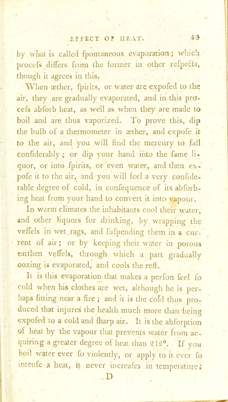 by what is called fpontaneous evaporation; which prooefs differs from the former in other refpecfs, though it agrees in this. When aether, fpir'its, or water are expofed to the air, they are gradually evaporated, and in this pro- cefs abforb heat, as well as when they are made to boil and are thus vaporized. To prove this, dip the bulb of a thermometer in aether, and expofe it to the air, and you will find the mercury to fall confiderably ; or dip your hand into the fame li- quor, or into fpirits, or even water, and then ex- pofe it to the air, and you will feel a very confide- rable degree of cold, in confequence of its abforb- ing heat from your hand to convert it into vapour. In warm climates the inhabitants cool their water, and other liquors for drinking, by wrapping the veffels in wet .rags, and fufpending them in a cur- rent of air; or by keeping their water in porous earthen veffels, through which a part gradually oozing is evaporated, and cools the reft. It is this evaporation that makes a perfon feel fo cold when his clothes are wet, although he is per- haps fitting near a fire ; and it is the cold thus pro- duced that injures the health much more than being expofed to a cold and fliarp air. It is the abforption of heat by the vapour that prevents water from ac- quiring a greater degree of heat than 212°. If you boil water ever fo violently, or apply to it ever fo intenfe a heat, it never increafes in temperature;