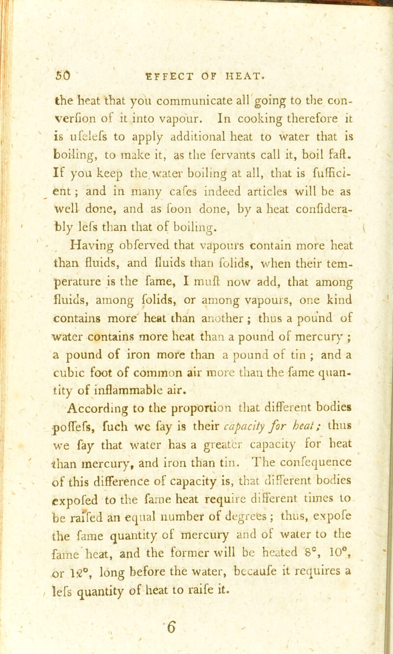 the heat that you communicate all going to the con- verfion of it into vapour. In cooking therefore it is ufelefs to apply additional heat to water that is boiling, to make it, as the fervants call it, boil fad. If you keep the water boiling at all, that is fuffici- ent; and in many cafes indeed articles will be as well done, and as loon done, by a heat confidera- bly lefs than that of boiling. Having obferved that vapours contain more heat than fluids, and fluids than folids, when their tem- perature is the fame, I muft now add, that among fluids, among folids, or among vapours, one kind contains more heat than another; thus a pound of water contains more heat than a pound of mercury ; a pound of iron more than a pound of tin ; and a cubic foot of common air more than the fame quan- tity of inflammable air. According to the proportion that different bodies poflefs, fuch wc fay is their capacity for heat; thus we fay that water has a greater capacity for heat than mercury, and iron than tin. The confequence of this difference of capacity is, that different bodies expofed to the fame heat require different times to be raffed an equal number of degrees; thus, expofe the fame quantity of mercury and of water to the fame beat, and the former will be heated 8°, 10°, or 12°, long before the water, becaufe it requires a lefs quantity of heat to raife it. 6
