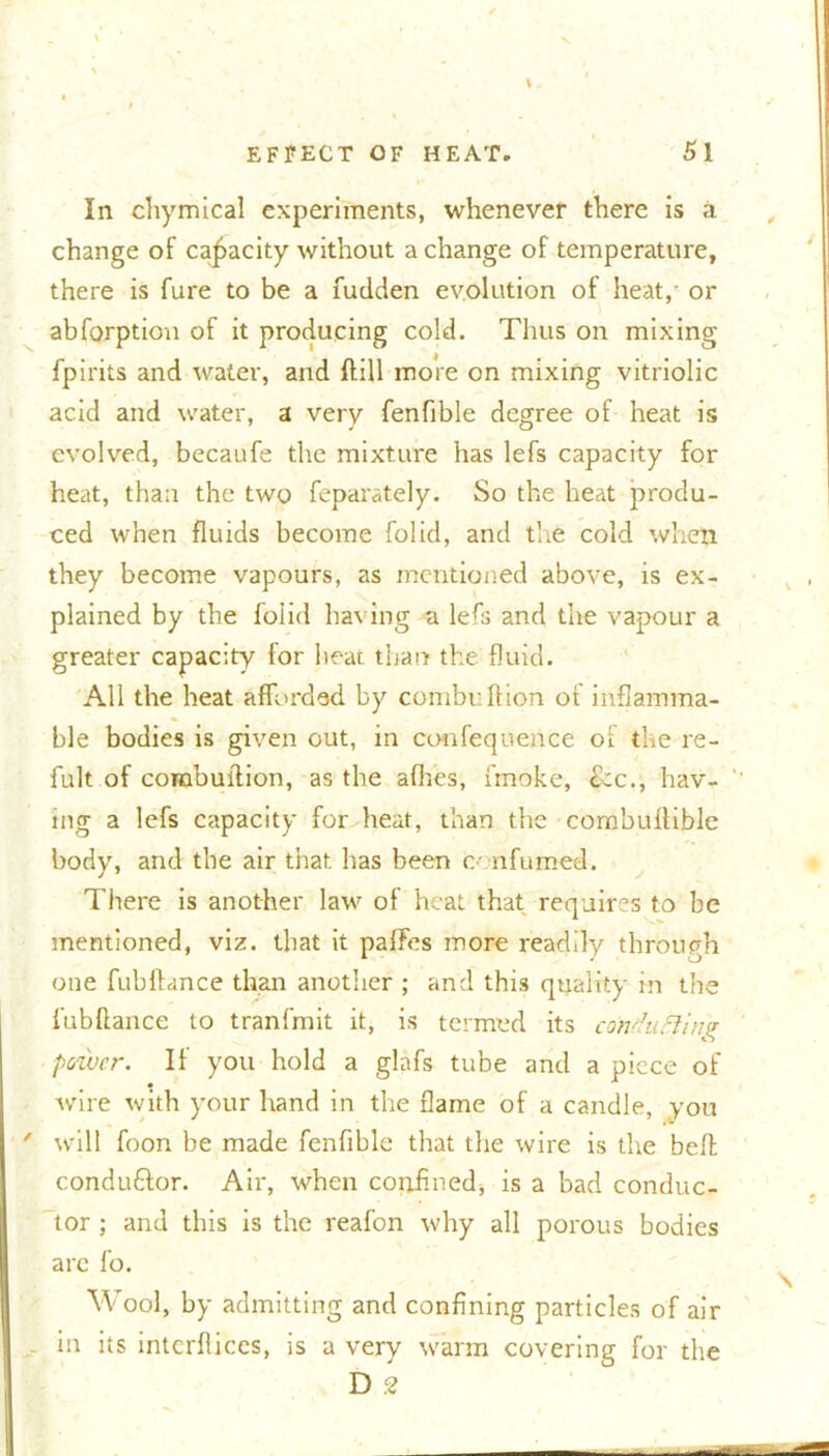 In chymical experiments, whenever there is a change of capacity without a change of temperature, there is fure to be a fudden evolution of heat, or abforption of it producing cold. Thus on mixing fpirits and water, and ftill more on mixing vitriolic acid and water, a very fenfible degree of heat is evolved, becaufe the mixture has lefs capacity for heat, than the two feparately. So the heat produ- ced when fluids become folid, and the cold when they become vapours, as mentioned above, is ex- plained by the folid having a lefs and the vapour a greater capacity for heat than the fluid. All the heat afforded by combi: If ion of inflamma- ble bodies is given out, in confeqtience of the re- fult of corabuition, as the allies, i'moke, ckc., hav- ing a lefs capacity for heat, than the com'ouflible body, and the air that has been o nfumed. There is another law of heat that requires to be mentioned, viz. that it paffes more readily through one fubliance than another ; and this quality in the fubftance to tranfmit it, is termed its conducing power. If you hold a glafs tube and a piece of wire with your hand in the flame of a candle, vou ' will foon be made fenfible that the wire is the bell conduftor. Air, when confined* is a bad conduc- tor ; and this is the reafon why all porous bodies are fo. Wool, by admitting and confining particles of air - in its interlaces, is a very warm covering for the D 2