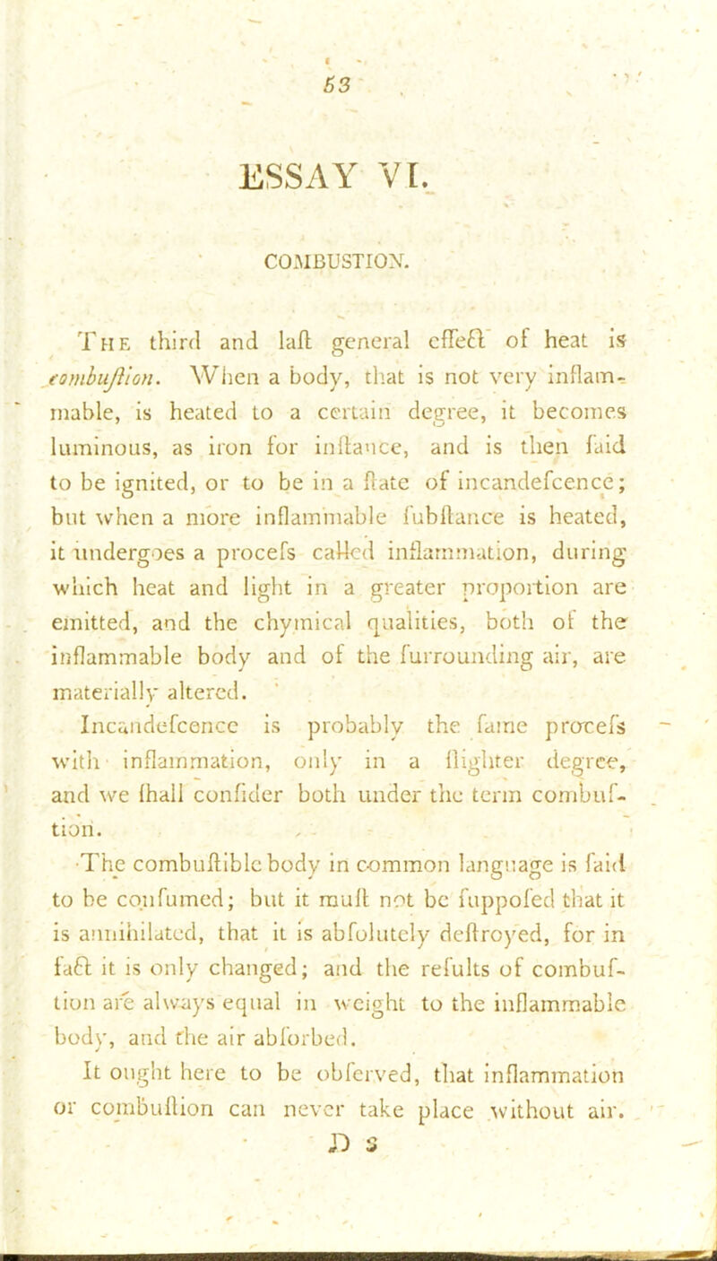 ESSAY VI. COMBUSTION. The third and laft general cffeft of heat is fombujlion. When a body, that is not very inflam- mable, is heated to a certain degree, it becomes — - % luminous, as iron for in fiance, and is then laid to be ignited, or to be in a flate of incandefcence; but when a more inflammable fubftance is heated, it undergoes a procefs called inflammation, during which heat and light in a greater proportion are emitted, and the chyinical qualities, both ot the inflammable body and ot the furrounding air, are materially altered. Incandefcence is probably the fame procefs with inflammation, only in a {lighter degree, and we fha.il confider both under the term combuf- tion. ■The combuftiblcbody in common language is faid to be co.ufumed; but it mult not be fuppofed that it is annihilated, that it is abfolutely deftroyed, for in taft it is only changed; and the refults of combuf- tion are always equal in weight to the inflammable bodv, and the air abforbed. It ought here to be obferved, that inflammation or combuftion can never take place without air.