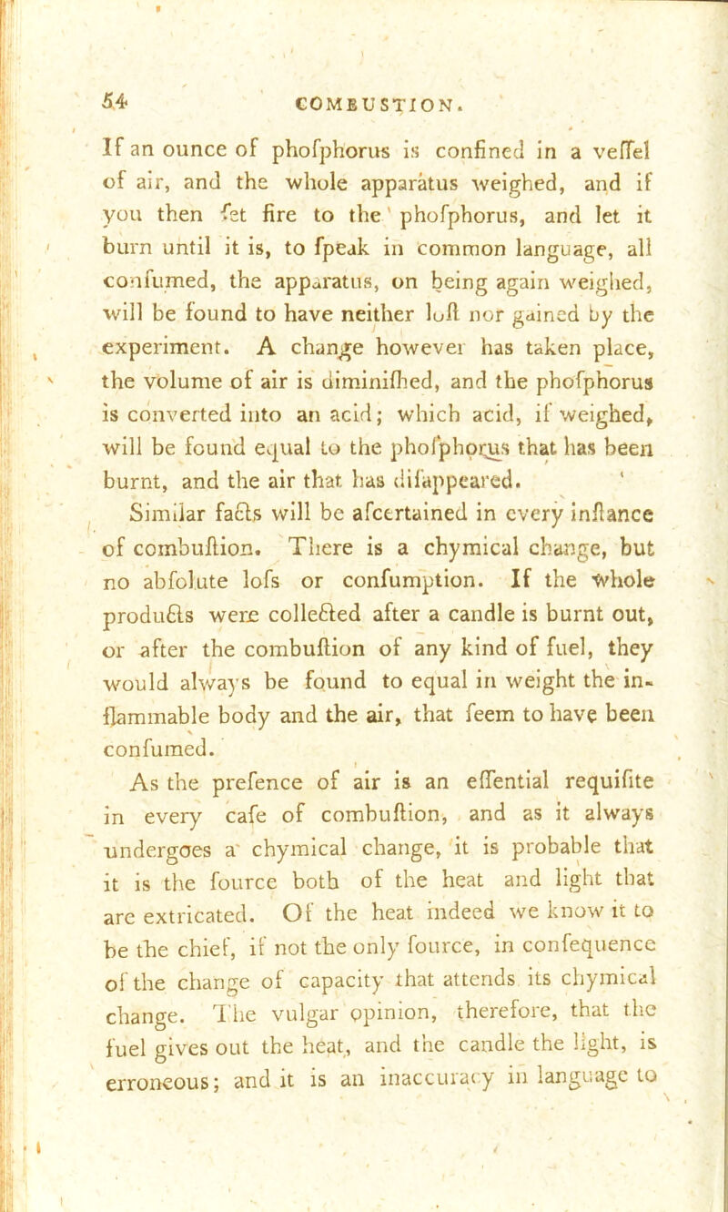 If an ounce of phofphorus is confined in a vefTel of air, and the whole apparatus weighed, and if you then fet fire to the phofphorus, and let it burn until it is, to fpeak in common language, all confumed, the apparatus, on being again weighed, will be found to have neither loft nor gained by the experiment. A change however has taken place, the volume of air is diminifhed, and the phofphorus is converted into an acid; which acid, if weighed, will be found equal to the pholphot^rs that has been burnt, and the air that has difappeared. Similar fafts will be afcertained in every inftance of combuftion. There is a chymical change, but no abfolute lofs or confumption. If the whole produfts were collefted after a candle is burnt out, or after the combuftion of any kind of fuel, they would always be found to equal in weight the in- flammable body and the air, that feein to have been confumed. i . As the prefence of air is an eftential requifite in every cafe of combuftion, and as it always undergoes a chymical change, it is probable that it is the fource both of the heat and light that arc extricated. Of the heat indeed we know it to be the chief, if not the only fource, in confequence of the change of capacity that attends its chymical change. The vulgar opinion, therefore, that the fuel gives out the heat, and the candle the light, is erroneous; and it is an inaccuracy in language to