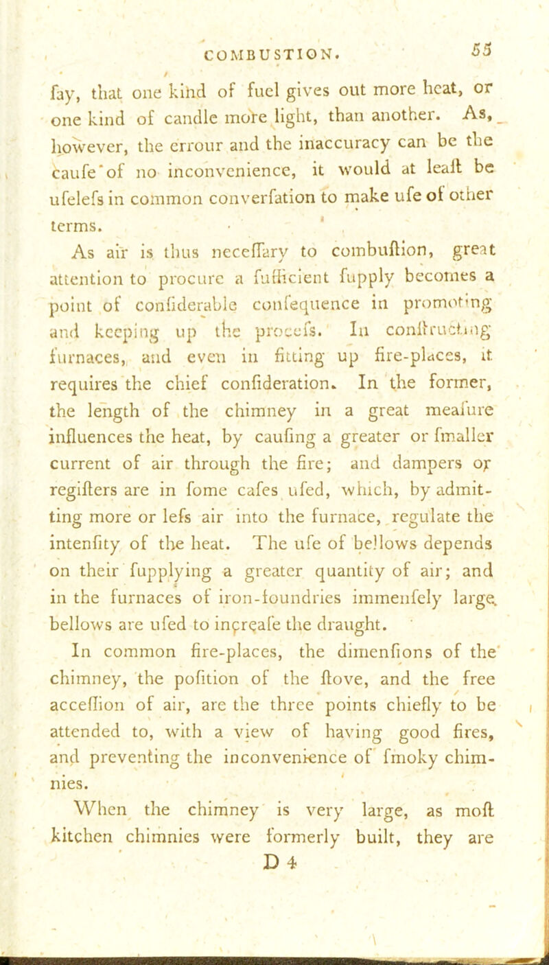 fay, that one kihd of fuel gives out more heat, or one kind of candle more light, than another. As, _ however, the errour and the inaccuracy can be the Caufe'of no inconvenience, it would at leafl be ufelefs in common converfation to make ufe ol other terms. As air is thus neceffary to combuftion, great attention to procure a fufficient fupply becomes a point of confiderable coufequence in promot*ng and keeping up the procefs. In conltrutiing furnaces, and even in fitting up fire-places, it requires the chief confideration. In the former, the length of the chimney in a great meafure influences the heat, by caufing a greater or fmaller current of air through the fire; and dampers ox regiflers are in fome cafes ufed, which, by admit- ting more or lefs air into the furnace, regulate the intenfity of the heat. The ufe of bellows depends on their fupplying a greater quantity of air; and t in the furnaces of iron-foundries immenfely large, bellows are ufed to inpreafe the draught. In common fire-places, the dimenfions of the chimney, the pofition of the flove, and the free acceflion of air, are the three points chiefly to be t attended to, with a view of having good fires, and preventing the inconvenience of fmoky chim- nies. When the chimney is very large, as mofl kitchen chimnies were formerly built, they '\ are