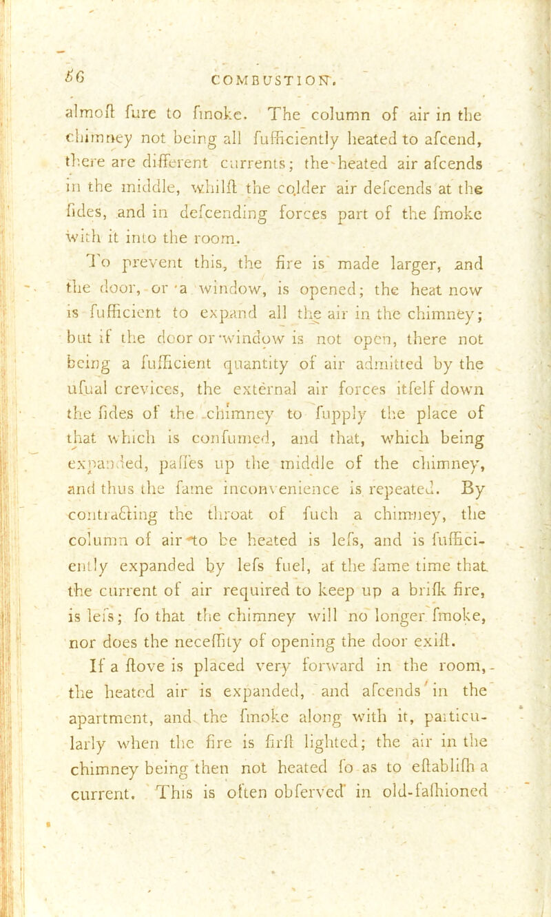 ^6 COM BUST 10 N't almofl: furc to finokc. The column of air in the chimney not being all fufficiently heated to afcend, there are different currents; the'heated air afcends in the middle, wliilft the co.lder air defcends at the fides, and in defcendmg forces part of the fmoke with it into the room. 1 o prevent this, the fire is made larger, and the door, or'a window, is opened; the heat now is fufficient to expand all the air in the chimney; bat if the door or‘window is not open, there not being a fufficient quantity of air admitted by the ufual crevices, the external air forces itfelf down the fides of the .chimney to fupply the place of that which is con fumed, and that, which being expanded, paffes up the middle of the chimney, and thus the fame inconvenience is repeated. By contradling the throat of fuch a chimney, the column of air “to be heated is lefs, and is fuffici- ently expanded by lefs fuel, at the fame time that the current of air required to keep up a brifk fire, is lefs; fo that the chimney will no longer fmoke, nor does the neceffity of opening the door exilt. If a flove is placed very forward in the room,- the heated air is expanded, and afcends'in the apartment, and the fmoke along with it, particu- larly when the fire is firfl lighted; the air in the chimney being then not heated fo as to eflablifh a current. This is often obferv'ecT in old-fafhioned
