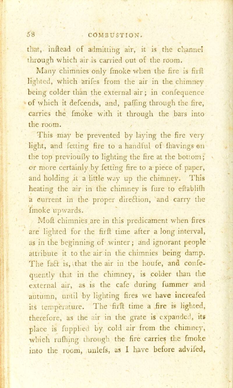 v that, inftead of admitting air, it is the channel through which air is carried out of the room. O X Many chimnies only fmoke when the fire is firft lighted, which arifes from the air in the chimney being colder than the external air; in confequence of which it defcends, and, palling through the fire, carries the fmoke with it through the bars into the room. This may be prevented by laying the fire very light, and fetting fire to a handful of fhavings on the top previoufly to lighting the fire at the bottom; or more certainly by fetting fire to a piece of paper, and holding it a little way up the chimney. This heating the air in the chimney is fure to eftablifh a current in the proper direftion, and cany the fmoke upwards. Mofl chimnies are in this predicament when fires are lighted for the firft time after a long interval, as in the beginning of winter; and ignorant people attribute it to the air in the chimnies being damp. The faft is, sthat the air in the houfe, and confe- quently that in the chimney, is colder than the external air, as is the cafe during fummer and autumn, until by lighting fires we have increafed its temperature. The firft time a fire is lighted, therefore, as the air in the grate is expanded, its place is fupphed by cold air from the chimney, which rufhing through the fire carries the fmoke into the room, unlefs, as I have before advifed,