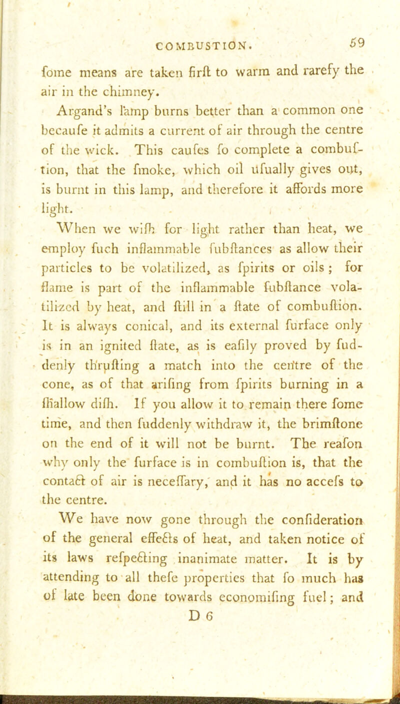 fome means are taken firft to warm and rarefy the air in the chimney. Argand’s lamp burns better than a common one becaufe it admits a current of air through the centre of the wick. This caufes fo complete a combuf- tion, that the fmoke, which oil ufually gives out, is burnt in this lamp, and therefore it affords more light. i When we wifb for light rather than heat, we employ fuch inflammable fubflances as allow their particles to be volatilized, as fpirits or oils ; for flame is part of the inflammable fubflance vola- tilized by heat, and flill in a Hate of combuflion. It is always conical, and its external furface only is in an ignited date, as is eafily proved by fud- denly th'rufling a match into the ceiitre of the cone, as of that arifing from fpirits burning in a iliallow difh. If you allow it to remain there fome time, and then fuddenly withdraw it, the brimftone on the end of it will not be burnt. The reafon why only the furface is in combuflion is, that the contaft of air is neceffary, and it has no accefs to the centre. We have now gone through the confideration of the general effects of heat, and taken notice of its laws refpefling inanimate matter. It is by attending to all thefe properties that fo much has of late been done towards econonhfmg fuel; and D 6
