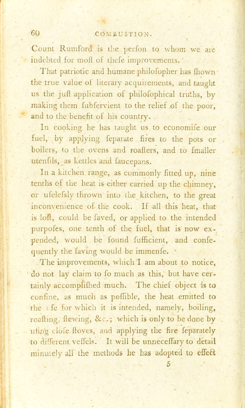 Count Rumford is the perfon to whom we are indebted for moll of thefe improvements. That patriotic and humane philofopher has fliown the true value of literary acquirements, and taught us the juft application of philofophical truths, by making them fubfervient to the relief of the poor, and to the benefit of his country. In cooking he has taught us to economife our fuel, by applying feparate fires to the pots or boilers, to the ovens and roafters, and to fmaller utenftls, as kettles and faucepans. In a kitchen range, as commonly fitted up, nine tenths of the heat is either carried up the chimney, or ufelefsly thrown into the kitchen, to the great inconvenience of- the cook. If all this heat, that is loft, could be laved, or applied to the intended purpofcs, one tenth of the fuel, that is now ex- pended, would be found fufficient, and confe- quently the having would be immenfe. * The improvements, which I am about to notice, ’ do not lay claim to fo much as this, but have cer- tainly accomplifhed much. The chief object is to confine, as much as poftible, the heat emitted to the i fe for which it is intended, namely, boiling, roafting, Hewing, &c.; which is only to be done by tiling clofe ftoves, and applying the fire feparately to different veffels. It will be unneceftary to detail minutely all the methods he has adopted to effeft 5