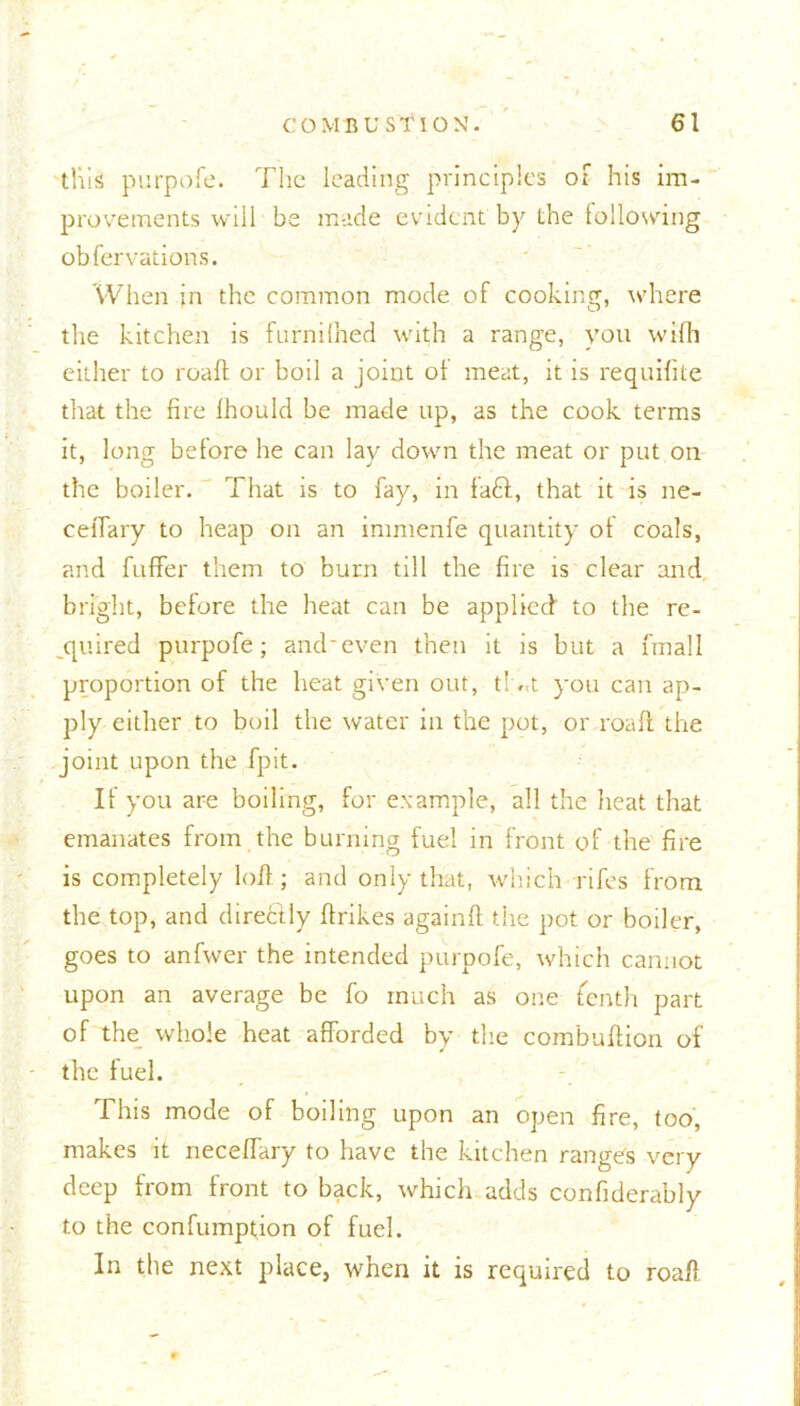 tills purpofe. The leading principles of his im- provements will be made evident by the following obfervations. When in the common mode of cooking, where the kitchen is furnilhed with a range, you wilh either to roafl or boil a joint oi meat, it is requifite that the fire fhould be made up, as the cook terms it, long before he can lay down the meat or put on the boiler. That is to fay, in fa£t, that it is ne- ceiTary to heap on an immenfe quantity of coals, and fuffer them to burn till the fire is clear and bright, before the heat can be applied to the re- quired purpofe; and'even then it is but a fmall proportion of the heat given out, t! ,<t you can ap- ply either to boil the water in the pot, or roafl the joint upon the fpit. If you are boiling, for example, all the heat that emanates from the burning fuel in front of the fire is completely loft; and only that, which rifes from the top, and direclly flrikes againfl the pot or boiler, goes to anfwer the intended purpofe, which cannot upon an average be fo much as one fenth part of the_ whole heat afforded by the combuftion of the fuel. This mode of boiling upon an open fire, too, makes it neceffary to have the kitchen ranges very deep from front to back, which adds confiderably to the confumption of fuel. In the next place, when it is required to roafl