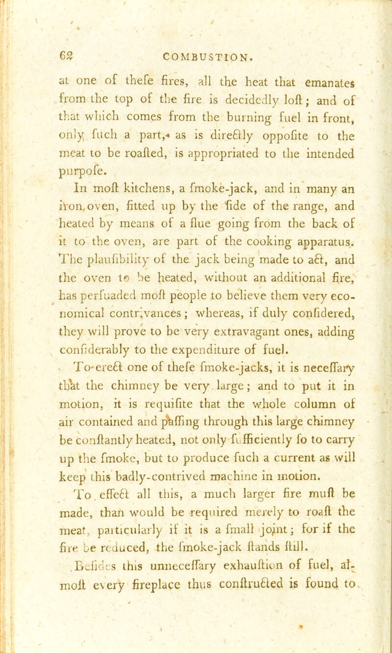 / / % 62 COMBUSTION. at one of thefe fires, all the heat that emanates from the top of the fire is decidedly loft; and of that which comes from the burning fuel in front, only fuch a part,* as is direftly oppofite to the meat to be roafted, is appropriated to the intended purpofe. In raoft kitchens, a fmoke-jack, and in many an iron,oven, fitted up by the fide of the range, and heated by means of a flue going from the back of it to the oven, are part of the cooking apparatus. The plaufibility of the jack being made to aft, and the oven te he heated, wdthout an additional fire, has perfuaded moil people to believe them very eco- nomical contrivances ; whereas, if duly confidered, they will prove to be very extravagant ones, adding confiderably to the expenditure of fuel. To-ereft one of thefe fmoke-jacks, it is neceftaiy tfjht the chimney be very large; and to put it in motion, it is requifite that the whole column of air contained and puffing through this large chimney be conftantly heated, not only fi fficiently fo to carry up the ftnoke, but to produce fuch a current as will keep this badly-contrived machine in motion. To efleft all this, a much larger fire mull be made, than would be required merely to roaft the meat, paiticulurly if it is a fmall jojnt; for if the fire be reduced, the fmoke-jack Hands ftill. .Bdides this unneceftary exhauftion of fuel, at- moll every fireplace thus conftrufted is found to