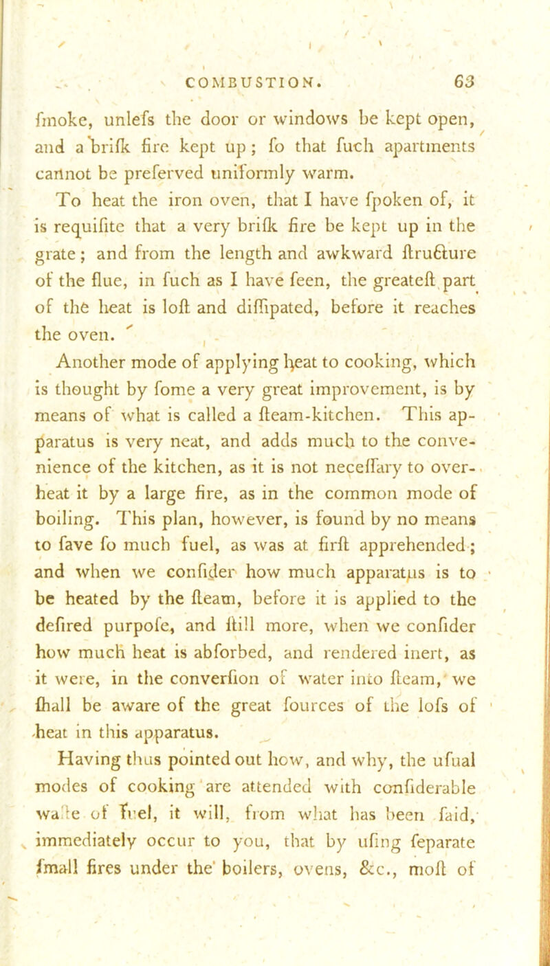 V COMBUSTION. 63 finoke, unlefs the door or windows be kept open, and a”brifk fire kept up; fo that fuch apartments cannot be preferved uniformly warm. To heat the iron oven, that I have fpoken of, it is requifite that a very brifk fire be kept up in the grate; and from the length and awkward ftru&ure of the flue, in fuch as I have feen, the greateft part of the heat is loft and diflipated, before it reaches the oven. Another mode of applying fyeat to cooking, which is thought by fome a very great improvement, is by means of what is called a fteam-kitchen. This ap- paratus is very neat, and adds much to the conve- nience of the kitchen, as it is not neceftary to over- heat it by a large fire, as in the common mode of boiling. This plan, however, is found by no means to fave fo much fuel, as was at firft apprehended; and when we confider how much apparatus is to be heated by the fteatn, before it is applied to the defired purpofe, and ftill more, when we confider how much heat is abforbed, and rendered inert, as it were, in the converfion of water into fleam, we (hall be aware of the great fources of the lofs of -heat in this apparatus. Having thus pointed out how, and why, the ufual modes of cooking are attended with confiderable wa c ot fuel, it will, from what has been faid, v immediately occur to you, that by ufing feparate fmall fires under the' boilers, ovens, &c., raoft of