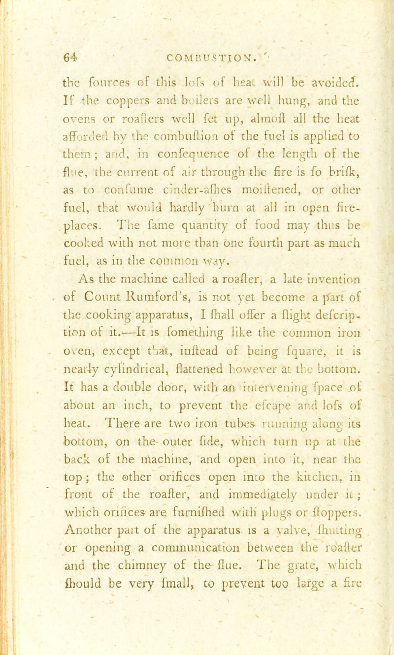 the fourc.es of this lofs of heat will be avoided. If the coppers and boilers are well hung, and the ovens or readers well fet up, almbft all the heat afforded by the coinbufiion ot the fuel is applied to them ; arid, in confequence of the length of the fine, the current of air through the fire is fo brifk, as to confume cinder-afhes moiitened, or other , i fuel, that would hardly'burn at all in open fire- places. The fame quantity of food may thus be cooked with not more than one fourth part as much fuel, as in the common way. As the machine called a reader, a late invention . of Count Rumford’s, is not yet become a part of the cooking apparatus, I (hall offer a flight defcrip- tion of it.—It is fomething like the common iron oven, except that, inftead of being fquare, it is nearly cylindrical, flattened however at the bottom. It has a double door, with an intervening fpace of about an inch, to prevent the efcape and lofs of heat. There are two iron tubes running along its bottom, on the- outer fide, which turn up at the back of the machine, and open into it, near the top ; the other orifices open into the kitchen, in front ot the reader, and immediately under it; which orifices are furnifhed with plugs or Hoppers. Another part of the apparatus is a valve, Hunting or opening a communication between the reader and the chimney of the flue. The grate, which fhould be very finall, to prevent too large a fire