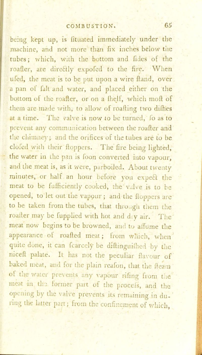 being kept up, is fituated immediately under the machine, and not more than fix inches below tiie tubes; which, with the bottom and Tides of the roafler, are directly expofed to the fire. When ufed, the meat is to be put upon a wire {land, over a pan ol fait and water, and placed either on the bottom of the roader, or on a fhelf, which mod of them are made with, to allow of roading two difhes at a time. The valve is now to be turned, lo as to prevent any communication between the roader and the chimney* and the orifices of the tubes are to be doled with their doppers. The fire being lighted, the water in the pan is foon converted into vapour, and the meat is, as it were, parboiled. About twenty minutes, or half an hour before you expefit the meat to be fufficiently cooked, the 'valve is to be opened, to let out the vapour ; and the doppers arc to be taken from the tubes, that through them the roailer may be fupplied with hot and diy air. The meat now begins to be browned, and to affume the appearance of roaded meat; from which, when quite done, it can fcarccly be dfdinguifhed by the meed palate. It has not the peculiar flavour of baked meat, and for the plain reafon, that the deam of the water prevents any vapour r-ifing from the meat in the former part of the procefs, and the opening by the valve prevents its remaining in du- ring the latter part; from the confinement of which,