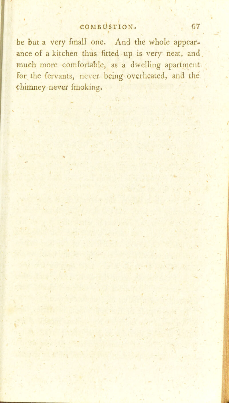 COMBUSTION. 67 . ' s. . ' ■ ■ be but a very fmall one. And the whole appear- ance of a kitchen thus fitted up is very7 neat, and much more comfortable, as a dwelling apartment for the fcrvants, never being overheated, and the chimney never fmoking. > f