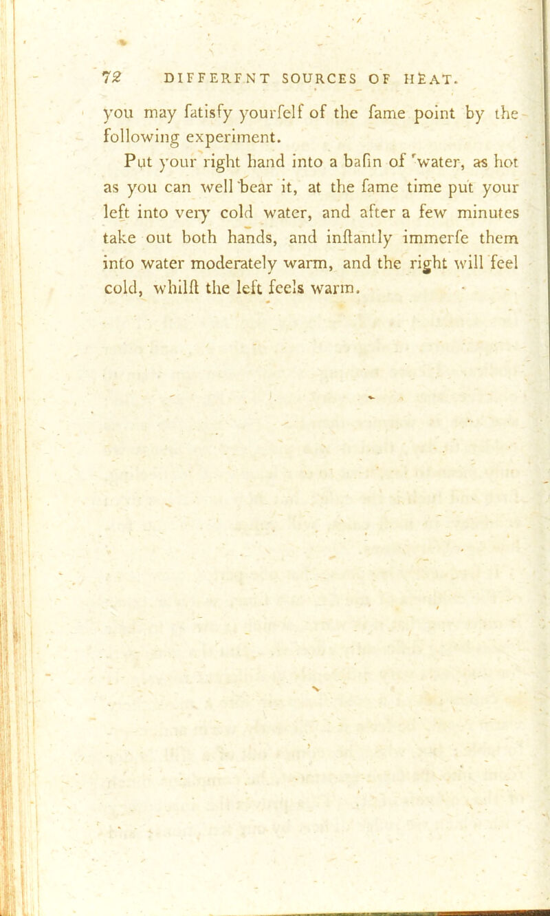 - 72 DIFFERFNT SOURCES OF HEAT. you may fatisfy yourfelf of the fame point by the following experiment. Put your right hand into a bafin of 'water, as hot as you can well ‘bear it, at the fame time put your left into very cold water, and after a few minutes take out both hands, and indantly immerfe them into water moderately warm, and the right will feel cold, whild the left feels warm. N