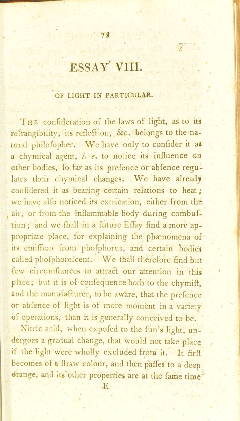 OF LIGHT IN PARTICULAR. ^ ' . I The confideration of the laws of light, as to its refrangibility, its reflection, See. belongs to the na- tural philofopher. We have only to confider it as a chymical agent, i. e. to notice its influence on other bodies, fo far as its prefence or abfence regu- lates their chymical changes. We have already confldered it as bearing certain relations to heat; we have alio noticed its extrication, either from the air, or from the inflammable body during combuf- tiori; and we fhall in a future Eflay find a more ap- propriate place, for explaining the phaenomena of its emiflion from phofp'norus, and certain bodies called phofphorefcent. ■ We fhall therefore find but few circnmflances to attraCt our attention in this place; but it is of confequence both to the chymift, and the manufacturer, to be aware, that the prefence or abfcnce of light is of more moment in a variety of operations, than it is generally conceived to be. Nitric acid, when expofed to the fun’s light, un- dergoes a gradual change, that would not take place if the light were wholly excluded from it. It firfl. becomes of a ftraw colour, and then pafles to a deep drange, and iu'other properties are at the fame-time' E