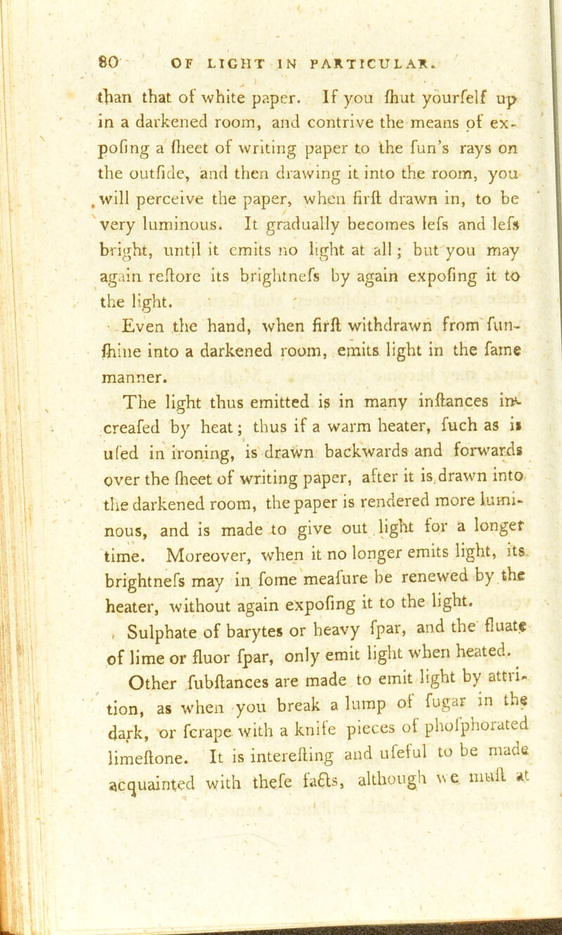 i 80 OF LIGHT IN PARTICULAR. than that of white paper. If you fhut yourfelf up in a darkened room, and contrive the means of ex- pofing a fheet of writing paper to the fun’s rays on the out fide, and then drawing it into the room, you .will perceive the paper, when firft drawn in, to be very luminous. It gradually becomes lefs and lefs bright, until it emits no light at all; but you may again reftore its brightnefs by again expofing it to the light. Even the hand, when firft withdrawn from fun- fhine into a darkened room, emits light in the fame manner. The light thus emitted is in many iriftances inv creafed by heat; thus if a warm heater, fuch as is u(ed in ironing, is drawn backwards and forwards over the fheet of writing paper, after it is. drawn into the darkened room, the paper is rendered more lumi- nous, and is made to give out light for a longer time. Moreover, when it no longer emits light, its brightnefs may in foine mealure be renewed by the heater, without again expofing it to the light. , Sulphate of barytes or heavy fpar, and the fluat$ of lime or fluor fpar, only emit light when heated. Other fubftances are made to emit light by attri- tion, as when you break a lump of fugar in the dark, or fcrape with a knife pieces of phoiphorated limeftone. It is interefting and ufetul to be made acquainted with thefe fafts, although we. mull at . I '