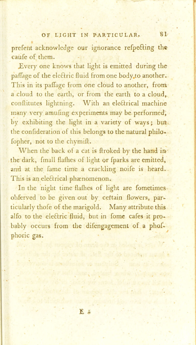 I t » prefent acknowledge our ignorance refpe&ing the caufe of them. .Every one knows that light is emitted during the paflage of the eleftric fluid from one body.to another. This in its pafTage from one cloud to another, from a cloud to the earth, or from the earth to a cloud, conflitutes lightning. With an ele&rical machine many very amufing experiments may be performed, by exhibiting the light in a variety of ways; but the confideration of this belongs to the natural philo- fopher, not to the chymiff. When the back of a cat is ffroked by the hand in the dark, fmall flalhes of light or fparks are emitted, and at the fame time a crackling noife is heard. This is an eleftrical phaenomenon. In the night time flafhes of light are fometimes ohferved to be given out by certain flowers, par- ticularly thofe of the marigold. Many attribute this alfo to the eleftric fluid, but in fome cafes it pro- bably occurs from the difengagement of a phof= phoric gas.