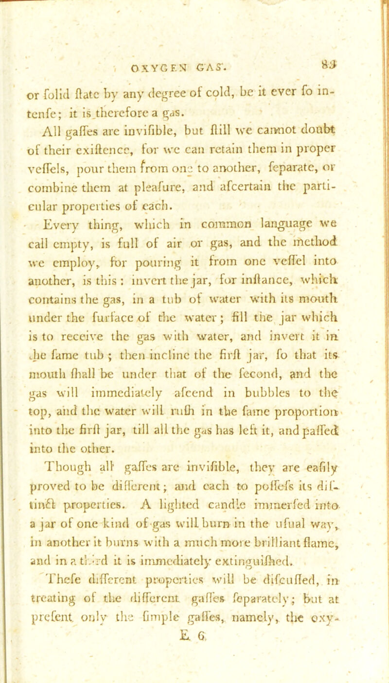 or folid flatc by any degree ot cold, be it ever fo in- tenfe; it is.therefore a gas. All gaffes arc invifible, but flill we cannot doubt of their exiftencc, for we can retain them in proper veffels, pour them from one to another, feparate, of combine them at pleafure, and afeertain the parti- cular properties of each. Every thing, which in common language we call empty, is full of air or gas, and the method we employ, for pouring it from one veffel into another, is this : invert the jar, for inflance, which: contains the gas, in a tub of water with its mouth under the furtace of the water; fill tire jar which is to receive the gas with water, and invert it in. die fame tub ; then incline the firfl jar, fo that its mouth (hall be under that of the fecond, and the gas will immediately afeend in bubbles to the top, and the water will ruth in the fame proportion into the firff jar, till all the gas has left it, and paired into tire other. Though all’ gaffes are invifible, they are eafily proved to be different; and each to poffef's its dil- tinft properties. A lighted candle immerfed into a jar of one kind of gas will burn in the ufual way, in another it burns with a much more brilliant flame, and inatldrd it is immediately extinguifhed. Thefe different properties will be difcufled, in treating of the different gaffes feparatcly; but at prefent. only the Ample gaffes, namely, the oxy- E 6.