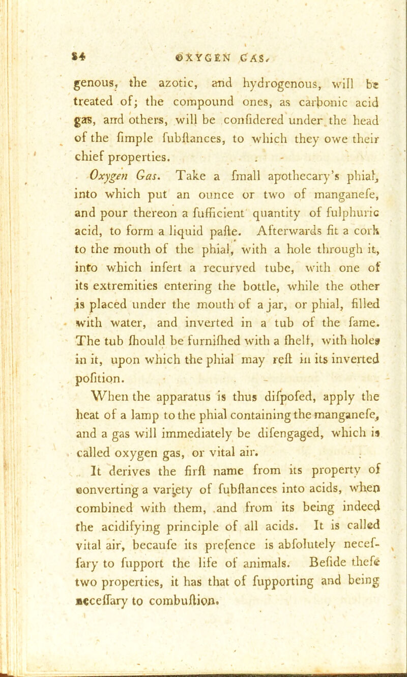 genous, the azotic, and hydrogenous, will be treated of; the compound ones, as carbonic acid gas, and others, will be confidered under the head of the fimple fubllances, to which they owe their chief properties. Oxygen Gas. Take a fmall apothecary’s phial, into which put an ounce or two of manganefe, and pour thereon a fufficient quantity of fulphuric acid, to form a liquid pafte. Afterwards fit a cork to the mouth of the phial, with a hole through it, into which infert a recurved tube, with one of its extremities entering the bottle, while the other ,is placed under the mouth of ajar, or phial, filled with water, and inverted in a tub of the fame. The tub fhould be furnifhed with a fhelf, with holes in it, upon which the phial may reft in its inverted pofition. When the apparatus is thus difpofed, apply the heat of a lamp to the phial containing the manganefe, and a gas will immediately be difengaged, which ii called oxygen gas, or vital air. It derives the firft name from its property of converting a variety of fubftances into acids, when combined with them, and from its being indeed the acidifying principle of all acids. It is called vital air, becaufe its prefence is abfolutely necef- fary to fupport the life of animals. Befide t.hefe two properties, it has that of fupporting and being aeceffary to combuftion.