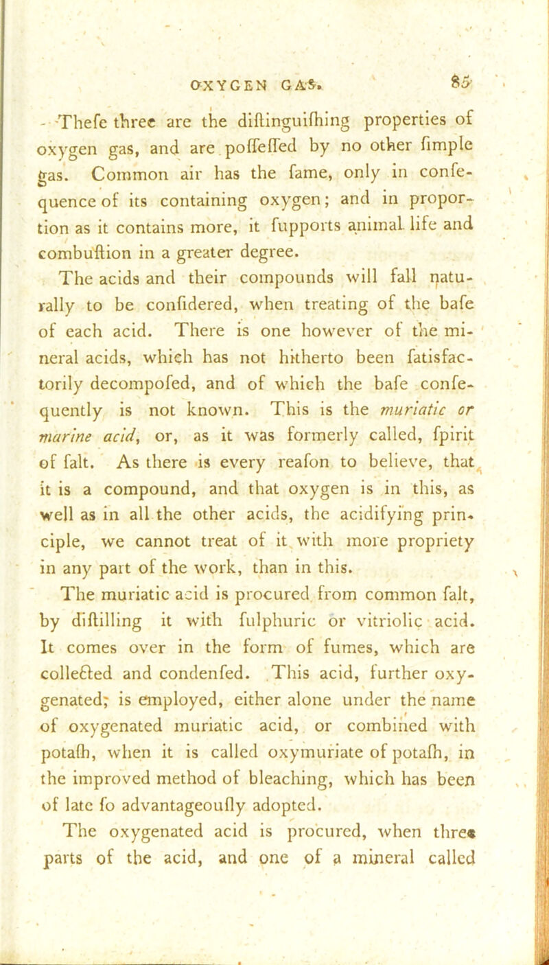 - Thefe three are the diftinguifhing properties of oxygen gas, and are. poflefl'ed by no other fimple gas. Common air has the fame, only in confe- quence of its containing oxygen; and in propor- tion as it contains more, it fupports animal, life and combuftion in a greater degree. The acids and their compounds will fall natu- rally to be confidered, when treating of the bafe of each acid. There is one however of the mi- neral acids, which has not hitherto been fatisfac- torily decompofed, and of which the bafe confe- quently is not known. This is the muriatic or marine acid, or, as it was formerly called, fpirit of fait. As there is every reafon to believe, that it is a compound, and that oxygen is in this, as well as in all the other acids, the acidifying prin. ciple, we cannot treat of it with more propriety in any part of the work, than in this. The muriatic acid is procured from common fait, by diddling it with fulphuric or vitriolic acid. It comes over in the form of fumes, which are collefted and condenfed. This acid, further oxy- genated; is employed, either alone under the name of oxygenated muriatic acid, or combined with potafh, when it is called oxymuriate of potafh, in the improved method of bleaching, which has been of late fo advantageoufly adopted. The oxygenated acid is procured, when tlire* parts of the acid, and one of a mineral called