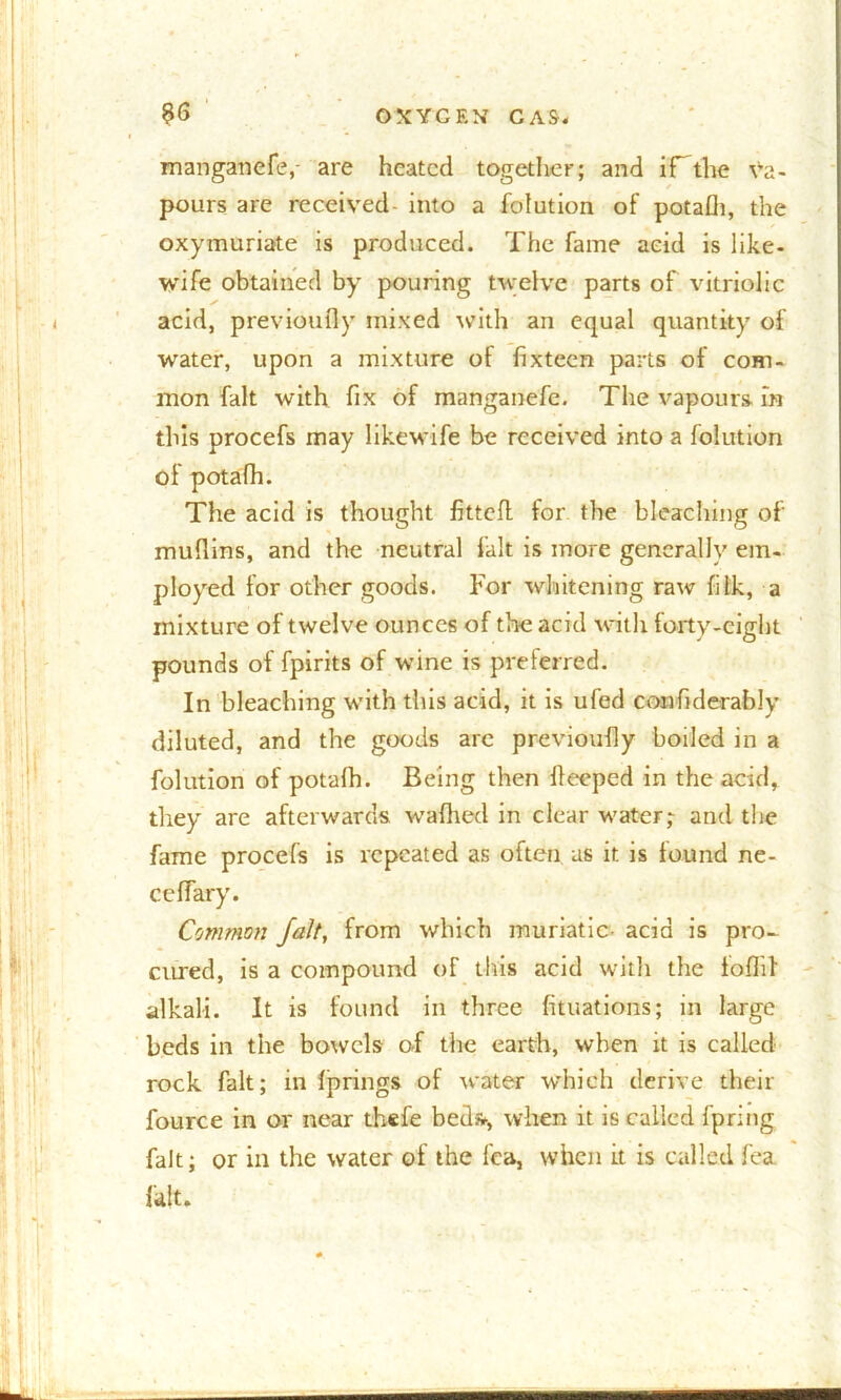 manganefe, are heated together; and if the va- pours are received- into a folution of potafh, the oxymuriate is produced. The fame acid is like- wife obtained by pouring twelve parts of vitriolic ✓ acid, previoufly mixed with an equal quantity of water, upon a mixture of fixteen parts of com- mon fait with fix of manganefe. The vapours in this procefs may likewife be received into a folution of potafh. The acid is thought fitted for the bleaching of muflins, and the neutral fait is more generally em- ployed for other goods. For whitening raw fitk, a mixture of twelve ounces of the acid with forty-eight pounds of fpirits of wine is prelerred. In bleaching with this acid, it is ufed confiderably diluted, and the goods are previoufly boiled in a folution of potafh. Being then fieeped in the acid, they are afterwards wafhed in clear water; and the fame procefs is repeated as often us it is found ne- ceffary. Common fait, from which muriatic- add is pro- cured, is a compound of this acid with the lofiif alkali. It is found in three fituations; in large beds in the bowels of the earth, when it is called rock fait; in fprings of water which derive their fource in or near thefe bed*, when it is called fpring fait; or in the water of the lea, when it is called fea fait.