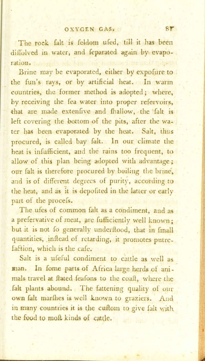 The rock fait is feldom ufetl, till it has been difi'olved in water, and feparated again by- evapo- ration. Brine may be evaporated, either by expofure to the fun’s rays, or by artificial heat. In warm countries, the former method is adopted ; where, by receiving the fea water into proper refervoirs, that are made extenfive and fhallow, the 'fait is left covering the bottom of the pits, after the wa- ter has been evaporated by the heat. Salt, thus procured, is called bay fait. In our climate the heat is infufficient, and the rains too frequent, to allow of this plan being adopted with advantage; our fait is therefore procured by boiling the brine, and is of different degrees ot purity, according to the heat, and as it is depofited in the latter or early part of the procefs. The ufes of common fait as a condiment, and as a prefervative of meat, jjre fufficiently well known; but it is not fo generally underllood, that in fmall quantities, inftead of retarding, it promotes putre- faftion, which is the cafe. Salt is a ufeful condiment to cattle as well as man. In fome parts of Africa large herds of ani- mals travel at Hated feafons to the coall, where the fait plants abound. The fattening quality of our own fait marfhes is well known to graziers. And in many countries it is the cuftom to give fait with the food to mod kinds of cattle.