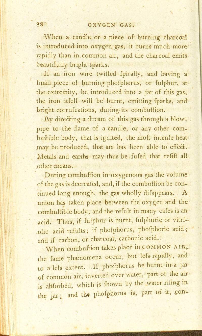 I When a candle- or a piece of burning charcoal is-introduced into oxygen gas, it burns much more rapidly than in common air, and the charcoal emits beautifully bright fparks. If an iron wire twilled fpirally, and having a fmall piece of burning phofphorus, or fulphur, at the extremity, be introduced into a jar of this gas, the iron itfell will be burnt, emitting fparks, and bright corrufcations, during its combultion. By directing a llream of this gas through a blow- pipe to the flame of a candle, or any other com. bullible body, that is ignited, the moll intenfe heat may be produced, that art has been able to effeft. Metals and earths may thus be fufed that refill all other means.- During combullion in oxygenous gas the volume of the gas is decreafed, and, if the combullion be con- tinued long enough, the gas wholly difappears. A union has taken place between the oxygen and the combuflible body, and the refult in many cafes is an acid. Thus, if fulphur is burnt, fulphuric or vitri- olic acid refults; if phofphorus, phofphoric acid; arid if carbon, or charcoal, carbonic acid. When combullion takes place in common air, the fame phtenomena occur, but lefs rapidly, and to a lefs extent. If phofphorus be burnt in a jaT of common air, inverted over water, part of the air is abforbed, which is fhown by the water rifing in the j>ir i and the phofphorus is, part of it, pon*