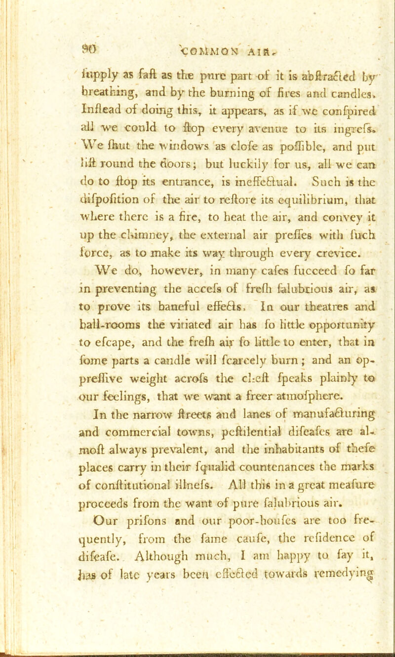 iapply as faft as the pure part of it is abffra&cd by' breathing, and by the burning of fires and candles. Inflead of doing this, it appears, as if wc confpired alJ we could to ffcop every avenue to its ingrefs. We fhut the windows as clofe as poffible, and put lift round the doors; but luckily for us, all we can do to Hop its entrance, is ineffectual. Such is the difpofition of the air to reftore its equilibrium, that where there is a fire, to heat the air, and convey it up the chimney, the external air preffes with fuch force, as to make its way through every crevice. We do, however, in many cafes fucceed fo far jn preventing the accefs of frefli falubrious air, as to prove its baneful effects. In our theatres and ball-rooms the vitiated air has fo little opportunity to efcape, and the frefh ah fo little to enter, that in fome parts a candle will fearedy burn; and an ©p- preflive weight acrofs the cheft fpeaks plainly' to our feelings, that we want a freer atmofphere. In the narrow ffreets and lanes of manufacturing and commercial towns, peftilential difeafes are al- moft always prevalent, and the inhabitants of thefe places carry in their fqualid countenances the marks of conftitutional illnefs. All this in a great meafure proceeds from the want of pure faluhrious air. Our prifons and our poor-houfes are too fre- quently, from the fame caufe, the rcfidence of difeafe. Although much, I am happy to fay it, has of late years been effected towards remedying